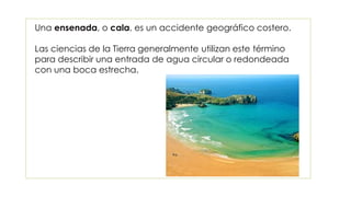 Una ensenada, o cala, es un accidente geográfico costero.
Las ciencias de la Tierra generalmente utilizan este término
para describir una entrada de agua circular o redondeada
con una boca estrecha.
 