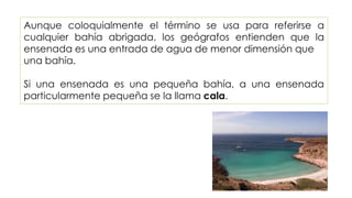 Aunque coloquialmente el término se usa para referirse a
cualquier bahía abrigada, los geógrafos entienden que la
ensenada es una entrada de agua de menor dimensión que
una bahía.
Si una ensenada es una pequeña bahía, a una ensenada
particularmente pequeña se la llama cala.
 
