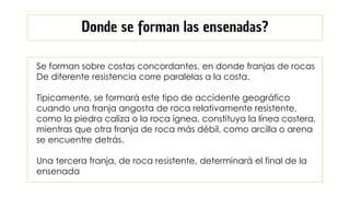 Se forman sobre costas concordantes, en donde franjas de rocas
De diferente resistencia corre paralelas a la costa.
Típicamente, se formará este tipo de accidente geográfico
cuando una franja angosta de roca relativamente resistente,
como la piedra caliza o la roca ígnea, constituya la línea costera,
mientras que otra franja de roca más débil, como arcilla o arena
se encuentre detrás.
Una tercera franja, de roca resistente, determinará el final de la
ensenada
Donde se forman las ensenadas?
 