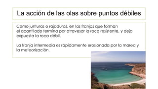 Como junturas o rajaduras, en las franjas que forman
el acantilado termina por atravesar la roca resistente, y deja
expuesta la roca débil.
La franja intermedia es rápidamente erosionada por la marea y
la meteorización.
La acción de las olas sobre puntos débiles
 