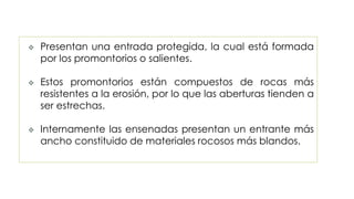 Presentan una entrada protegida, la cual está formada
por los promontorios o salientes.
 Estos promontorios están compuestos de rocas más
resistentes a la erosión, por lo que las aberturas tienden a
ser estrechas.
 Internamente las ensenadas presentan un entrante más
ancho constituido de materiales rocosos más blandos.
 