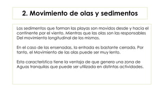 Los sedimentos que forman las playas son movidos desde y hacia el
continente por el viento. Mientras que las olas son las responsables
Del movimiento longitudinal de los mismos.
En el caso de las ensenadas, la entrada es bastante cerrada. Por
tanto, el Movimiento de las olas puede ser muy lento.
Esta característica tiene la ventaja de que genera una zona de
Aguas tranquilas que puede ser utilizada en distintas actividades.
2. Movimiento de olas y sedimentos
 