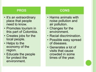 PROS                      CONS

• It’s an extraordinary    • Harms animals with
  place that people          noise pollution and
  need to know.              air pollution.
• Promotes tourism in      • Changes for the
  this part of Colombia.     environment.
• Creates jobs for the     • Racial discrimination.
  local people.            • Possible easy spread
• Helps to the               of diseases.
  economy of the           • Generates a lot of
  region.                    visits that cause
• Educate the people         crowded in some
  for protect the            times of the year.
  environment.
 