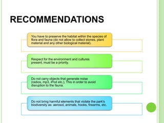 RECOMMENDATIONS
   You have to preserve the habitat within the species of
   flora and fauna (do not allow to collect stones, plant
   material and any other biological material).




   Respect for the environment and cultures
   present, must be a priority.




   Do not carry objects that generate noise
   (radios, mp3, iPod etc.), This in order to avoid
   disruption to the fauna.




   Do not bring harmful elements that violate the park's
   biodiversity as: aerosol, animals, hooks, firearms, etc.
 