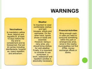 WARNINGS
                                   Weather
                           Is important to wear
                           comfortable clothes
      Vaccinations                 and light
                           trousers, shorts and      Financial Activities
 Is mandatory yellow
                            swimwear. On the          Bring enough cash,
   fever, tetanus and
                            other hand, sports        in case you want to
  hepatitis B, at least
                            shoes or boots are       consume something
  15 days before the
                                  essential.           within the park or
       trip and to
                             However, being a         emergencies arise,
 complement and be
                               rainy area, you        since in the nearby
 forewarned, first aid
                           should bring clothes      municipalities not find
  kit carries including
                              for cold weather.          ATMs, money
disinfectants, fungicid
                          Finally, it is important    exchange offices or
  es, insect repellent
                             to consider to use              banks.
    and antivenom .
                                sunscreen, a
                          torch, waterproof and
                           repellent candles is
                          absolutely necessary.
 