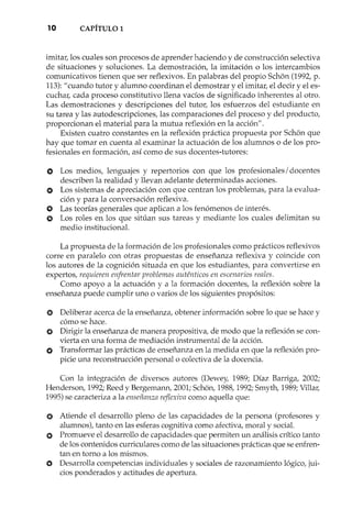 10 CAPÍTULO 1
imitar, los cuales son procesos de aprender haciendo y de construcción selectiva
de situaciones y soluciones. La demostración, la imitación o los intercambios
comunicativo s tienen que ser reflexivos. En palabras del propio Schbn (1992, p.
113):"cuando tutor y alumno coordinan el demostrar y el imitar, el decir y el es-
cuchar, cada proceso constitutivo llena vacíos de significado inherentes al otro.
Las demostraciones y descripciones del tutor, los esfuerzos del estudiante en
su tarea y las autodescripciones, las comparaciones del proceso y del producto,
proporcionan el material para la mutua reflexión en la acción".
Existen cuatro constantes en la reflexión práctica propuesta por Schbn que
hay que tomar en cuenta al examinar la actuación de los alumnos o de los pro-
fesionales en formación, así como de sus docentes-tutores:
o Los medios, lenguajes y repertorios con que los profesionales/ docentes
describen la realidad y llevan adelante determinadas acciones.
O Los sistemas de apreciación con que centran los problemas, para la evalua-
ción y para la conversación reflexiva.
O Las teorías generales que aplican a los fenómenos de interés.
O Los roles en los que sitúan sus tareas y mediante los cuales delimitan su
medio institucional.
La propuesta de la formación de los profesionales como prácticos reflexivos
corre en paralelo con otras propuestas de enseñanza reflexiva y coincide con
los autores de la cognición situada en que los estudiantes, para convertirse en
expertos, requieren enfrentar problemas auténticos en escenarios reales.
Como apoyo a la actuación y a la formación docentes, la reflexión sobre la
enseñanza puede cumplir uno o varios de los siguientes propósitos:
e Deliberar acerca de la enseñanza, obtener información sobre lo que se hace y
cómo se hace.
O Dirigir la enseñanza de manera propositiva, de modo que la reflexión se con-
vierta en una forma de mediación instrumental de la acción.
O Transformar las prácticas de enseñanza en la medida en que la reflexión pro-
picie una reconstrucción personal o colectiva de la docencia.
Con la integración de diversos autores (Dewey, 1989; Díaz Barriga, 2002;
Henderson, 1992;Reed y Bergemann, 2001;Schon, 1988,1992;Smyth, 1989;Villar,
1995)se caracteriza a la enseñanza reflexiva como aquella que:
O Atiende el desarrollo pleno de las capacidades de la persona (profesores y
alumnos), tanto en las esferas cognitiva como afectiva, moral y social.
O Promueve el desarrollo de capacidades que permiten un análisis crítico tanto
de los contenidos curriculares como de las situaciones prácticas que se enfren-
tan en torno a los mismos.
«) Desarrolla competencias individuales y sociales de razonamiento lógico, jui-
cios ponderados y actitudes de apertura.
n, ~. •
 