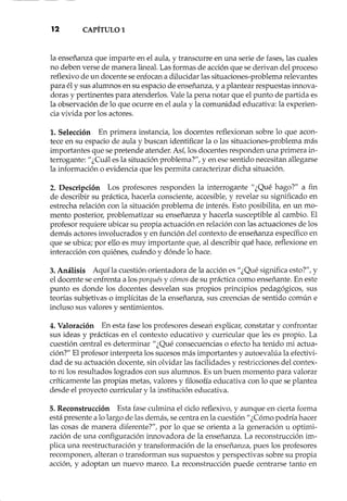 12 CAPÍTULO1
la enseñanza que imparte en el aula, y transcurre en una serie de fases, las cuales
no deben verse de manera lineal. Las formas de acción que se derivan del proceso
reflexivo de un docente se enfocan a dilucidar las situaciones-problema relevantes
para él y sus alumnos en su espacio de enseñanza, y a plantear respuestas innova-
doras y pertinentes para atenderlos. Vale la pena notar que el punto de partida es
la observación de lo que ocurre en el aula y la comunidad educativa: la experien-
cia vivida por los actores.
1. Selección En primera instancia, los docentes reflexionan sobre lo que acon-
tece en su espacio de aula y buscan identificar la o las situaciones-problema más
importantes que se pretende atender. Así, los docentes responden una primera in-
terrogante: "¿Cuál es la situación problema?", y en ese sentido necesitan allegarse
la información o evidencia que les permita caracterizar dicha situación.
2. Descripción Los profesores responden la interrogante" ¿Qué hago?" a fin
de describir su práctica, hacerla consciente, accesible, y revelar su significado en
estrecha relación con la situación problema de interés. Esto posibilita, en un mo-
mento posterior, problematizar su enseñanza y hacerla susceptible al cambio. El
profesor requiere ubicar su propia actuación en relación con las actuaciones de los
demás actores involucrados y en función del contexto de enseñanza específico en
que se ubica; por ello es muy importante que, al describir qué hace, reflexione en
interacción con quiénes, cuándo y dónde lo hace.
3. Análisis Aquí la cuestión orientadora de la acción es "¿Qué significa esto?", Y
el docente se enfrenta a los porqués y cómos de su práctica como enseñante. En este
punto es donde los docentes desvelan sus propios principios pedagógicos, sus
teorías subjetivas o implícitas de la enseñanza, sus creencias de sentido común e
incluso sus valores y sentimientos.
4. Valoración En esta fase los profesores deseart explicar, constatar y confrontar
sus ideas y prácticas en el contexto educativo y curricular que les es propio. La
cuestión central es determinar" ¿Qué consecuencias o efecto ha tenido mi actua-
ción?" El profesor interpreta los sucesos más importantes y autoevalúa la efectivi-
dad de su actuación docente, sin olvidar las facilidades y restricciones del contex-
to ni los resultados logrados con sus alumnos. Es un buen momento para valorar
críticamente las propias metas, valores y filosofía educativa con lo que se plantea
desde el proyecto curricular y la institución educativa.
5. Reconstrucción Esta fase culmina el ciclo reflexivo, y aunque en cierta forma
está presente a lo largo de las demás, se centra en la cuestión" ¿Cómo podría hacer
las cosas de manera diferente?", por lo que se orienta a la generación u optimi-
zación de una configuración innovadora de la enseñanza. La reconstrucción im-
plica una reestructuración y transformación de la enseñanza, pues los profesores
recomponen, alteran o transforman sus supuestos y perspectivas sobre su propia
acción, y adoptan un nuevo marco. La reconstrucción puede centrarse tanto en
 