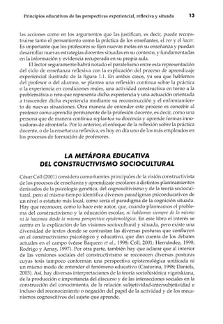 ~~ ~~
Principios educativos de las perspectivas experiencial, reflexiva y situada 13
las acciones como en los argumentos que las justifican, es decir, puede recons-
truirse tanto el pensamiento como la práctica de los enseñantes, el ver y el hacer.
Es importante que los profesores se fijen nuevas metas en su enseñanza y puedan
desarrollar nuevas estrategias docentes situadas en su contexto, y fundamentadas
en la información y evidencia recuperada en su propia aula.
El lector seguramente habrá notado el paralelismo entre esta representación
del ciclo de enseñanza reflexiva con la explicación del proceso de aprendizaje
experiencial ilustrado de la figura 1.1. En ambos casos, ya sea que hablemos
del profesor o del alumno, se plantea una reflexión continua sobre la práctica
o la experiencia en condiciones reales, una actividad constructiva en torno a la
problemática o reto que representa dicha experiencia y una actuación orientada
a trascender dicha experiencia mediante su reconstrucción y el enfrentamien-
to de nuevas situaciones. Otra manera de entender este proceso es concebir al
profesor como aprendiz permélnente de la profesión docente, es decir, como una
persona que de manera continua replantea su docencia y aprende formas inno-
vadoras de afrontarla. Por lo anterior, el enfoque de la reflexión sobre la práctica
docente, o de la enseñanza reflexiva, es hoy en día uno de los más empleados en
los procesos de formación de profesores.
LA METÁfORA EDUCATIVA
DEL CONSTRUCTIVISMO SOCIOCULTURAL
César Coll (2001) considera como fuentes principales de la visión constructivista
de los procesos de enseñanza y aprendizaje escolares a distintos planteamientos
derivados de la psicología genética, del cognoscitivismo y de la teoría sociocul-
tural, pero al mismo tiempo identifica diversos paradigmas psicoeducativos de
un nivelo estatuto más local, como sería el paradigma de la cognición situada.
Hay que reconocer, como lo hace este autor, que, cuando planteamos el proble-
ma del constructivismo y la educación escolar, ni hablamos siempre de lo mismo
ni lo hacemos desde la misma perspectiva epistemológica. En este libro el interés se
centra en la explicación de las visiones sociocultural y situada, pero existe una
diversidad de textos donde se contrastan las diversas posturas que confluyen
en el constructivismo psicológico y educativo, que dan cuenta de los debates
actuales en el campo (véase Baquero et al., 1998; Coll, 2001; Hemández, 1998;
Rodrigo y Amay, 1997). Por otra parte, también hay que aclarar que al interior
de las versiones sociales del constructivismo se reconocen diversas posturas
cuyas tesis tampoco conforman una perspectiva epistemológica unificada ni
un mismo modo de entender el fenómeno educativo (Castorina, 1998; Daniels,
2003). Así, hay diversas interpretaciones de la teoría sociohistórica vigotskiana,
de la producción e importancia del discurso y de las interacciones sociales en la
construcción del conocimiento, de la relación subjetividad-intersubjetividad e
incluso del reconocimiento o negación del papel de la actividad y de los meca-
nismos cognoscitivos del sujeto que aprende.
 
