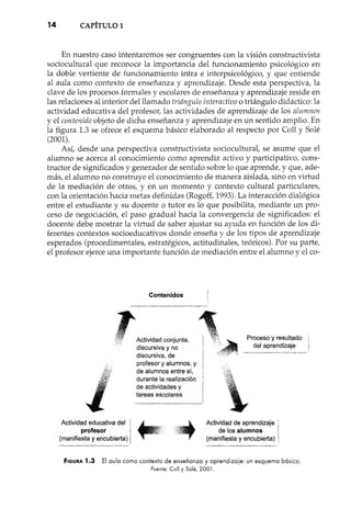 14 CAPÍTULO 1
En nuestro caso intentaremos ser congruentes con la visión constructivista
sociocultural que reconoce la importancia del funcionamiento psicológico en
la doble vertiente de funcionamiento intra e interpsicológico, y que entiende
al aula como contexto de enseñanza y aprendizaje. Desde esta perspectiva, la
clave de los procesos formales y escolares de enseñanza y aprendizaje reside en
las relaciones al interior del llamado triángulo interactivo o triángulo didáctico: la
actividad educativa del profesor, las actividades de aprendizaje de los alumnos
y el contenido objeto de dicha enseñanza y aprendizaje en un sentido amplio. En
la figura 1.3 se ofrece el esquema básico elaborado al respecto por Coll y Solé
(2001).
Así, desde una perspectiva constructivista sociocultural, se asume que el
alumno se acerca al conocimiento como aprendiz activo y participativo, cons-
tructor de significados y generador de sentido sobre lo que aprende, y que, ade-
más, el alumno no construye el conocimiento de manera aislada, sino en virtud
de la mediación de otros, y en un momento y contexto cultural particulares,
con la orientación hacia metas definidas (Rogoff, 1993). La interacción dialógica
entre el estudiante y su docente o tutor es lo que posibilita, mediante un pro-
ceso de negociación, el paso gradual hacia la convergencia de significados: el
docente debe mostrar la virtud de saber ajustar su ayuda en función de los di-
ferentes contextos socioeducativos donde enseña y de los tipos de aprendizaje
esperados (procedimentales, estratégicos, actitudinales, teóricos). Por su parte,
el profesor ejerce una importante función de mediación entre el alumno y el co-
Contenidos
1
,11t", Actividad conjunta,
discursiva y no
discursiva, de
profesor y alumnos, y
de alumnos entre sí,
durante la realización
de actividades y
tareas eScolares
Proceso y resultado
del aprendizaje
Actividad educativa del
profesor
(manifiesta y encubierta)
Actividad de aprendizaje
de los alumnos
(manifiesta y encubierta)
FIGURA 1.3 El aula como contexto de enseñanza y aprendizaje: un esquema básico.
Fuente: Call y Salé, 2001.
~ .n 0.= '.'00 ,_
 