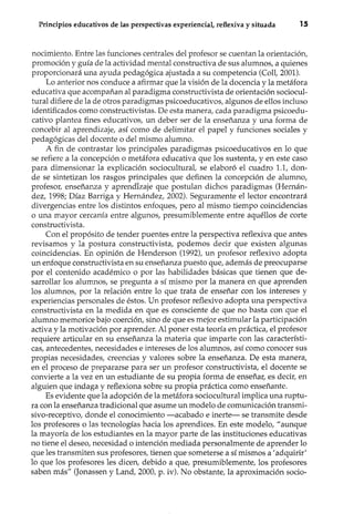 Principios educativos de las perspectivas experiencial, reflexiva y situada lS
nocimiento. Entre las funciones centrales del profesor se cuentan la orientación,
promoción y guía de la actividad mental constructiva de sus alumnos, a quienes
proporcionará una ayuda pedagógica ajustada a su competencia (Coll, 2001).
Lo anterior nos conduce a afirmar que la visión de la docencia y la metáfora
educativa que acompañan al paradigma constructivista de orientación sociocul-
tural difiere de la de otros paradigmas psicoeducativos, algunos de ellos incluso
identificados como constructivistas. De esta manera, cada paradigma psicoedu-
cativo plantea fines educativos, un deber ser de la enseñanza y una forma de
concebir al aprendizaje, así como de delimitar el papel y funciones sociales y
pedagógicas del docente o del mismo alumno.
A fin de contrastar los principales paradigmas psicoeducativos en lo que
se refiere a la concepción o metáfora educativa que los sustenta, y en este caso
para dimensionar la explicación sociocultural, se elaboró el cuadro 1.1, don-
de se sintetizan los rasgos principales que definen la concepción de alumno,
profesor, enseñanza y aprend1zaje que postulan dichos paradigmas (Hernán-
dez, 1998; Díaz Barriga y Hernández, 2002). Seguramente el lector encontrará
divergencias entre los distintos enfoques, pero al mismo tiempo coincidencias
o una mayor cercanía entre algunos, presumiblemente entre aquéllos de corte
constructivista.
Con el propósito de tender puentes entre la perspectiva reflexiva que antes
revisamos y la postura constructivista, podemos decir que existen algunas
coincidencias. En opinión de Henderson (1992), un profesor reflexivo adopta
un enfoque constructivista en su enseñanza puesto que, además de preocuparse
por el contenido académico o por las habilidades básicas que tienen que de-
sarrollar los alumnos, se pregunta a sí mismo por la manera en que aprenden
los alumnos, por la relación entre lo que trata de enseñar con los intereses y
experiencias personales de éstos. Un profesor reflexivo adopta una perspectiva
constructivista en la medida en que es consciente de que no basta con que el
alumno memorice bajo coerción, sino de que es mejor estimular la participación
activa y la motivación por aprender. Al poner esta teoría en práctica, el profesor
requiere articular en su enseñanza la materia que imparte con las característi-
cas, antecedentes, necesidades e intereses de los alumnos, así como conocer sus
propias necesidades, creencias y valores sobre la enseñanza. De esta manera,
en el proceso de prepararse para ser un profesor constructivista, el docente se
convierte a la vez en un estudiante de su propia forma de enseñar, es decir, en
alguien que indaga y reflexiona sobre su propia práctica como enseñante.
Es evidente que la adopción de la metáfora sociocultural implica una ruptu-
ra con la enseñanza tradicional que asume un modelo de comunicación transmi-
sivo-receptivo, donde el conocimiento -acabado e inerte- se transmite desde
los profesores o las tecnologías hacia los aprendices. En este modelo, "aunque
la mayoría de los estudiantes en la mayor parte de las instituciones educativas
no tiene el deseo, necesidad o intención mediada personalmente de aprender lo
que les transmiten sus profesores, tienen que someterse a sí mismos a 'adquirir'
lo que los profesores les dicen, debido a que, presumiblemente, los profesores
saben más" (Jonassen y Land, 2000, p. iv). No obstante, la aproximación socio-
 