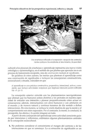 Principios educativos de las perspectivas experiencial, reflexiva y situada 17
Una enseñanza enfocada a la exposición-recepción de contenidos
inertes conduce a los estudiantes al aburrimiento y la pasividad.
cultural a los procesos de enseñanza y aprendizaje representa una nueva visión
ontológica y epistemológica, en el sentido de que plantea que aprender no es un
proceso de transmisión-recepción, sino de construcción mediada de significados.
En palabras de estos autores, las teorías que plantean el aprendizaje como
una construcción de significados e incluyen las concepciones constructivista,
sociocultural y situada, coinciden en que
el aprendizaje es una práctica constructiva, propositiva, intencional, activa y cons-
ciente, que incluye actividades recíprocas que implican intención-acción-reflexión
(op. cit., p. v).
La concepción anterior coincide con los planteamientos neovigotskianos
que afirman que los humanos somos distintos a los primates en nuestra capa-
cidad de articular una intención y planear propositivamente cómo actuar en
consecuencia; además, interactuamos con otros humanos y con artefactos en
el mundo, y de manera natural y continua tratamos de dar sentido a dichas
interacciones. De esta manera, se rechaza la visión dualista de que la mente y el
comportamiento son entes separados. Por el contrario, la mente, la conducta, la
percepción, los afectos y la acción integran un todo.
A partir de esta concepción del aprendizaje como actividad consciente guia-
da por intenciones y reflexiones, enlistamos algunos planteamientos centrales
de la concepción sociocultural.
1. No podemos considerar el conocimiento al margen del contexto y de las
interacciones en que se construye. La construcción de significados es un
 