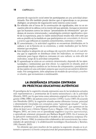 18 CAPÍTULO 1
proceso de negociación social entre los participantes en una actividad deter-
minada. Por ello también puede decirse que el aprendizaje es un proceso
dialógico, un proceso de negociación tanto interno como social.
2. En relación con ellocus de la construcción de significados, éste no se en-
cuentra sólo en la cabeza o en la mente del que aprende. Aunque se reconoce
que los humanos somos los únicos "procesadores de información" que po-
demos de manera intencionada y autodirigida construir significados a par-
tir de la experiencia, para la visión sociocultural resulta más relevante que
esto es posible en la medida en que participamos en comunidades de discurso
y práctica que influyen en nuestros conocimientos, creencias y valores.
3. El conocimiento y la actividad cognitiva se encuentran distribuidos en la
cultura y en la historia de su existencia, y están mediados por las herra-
mientas que emplean.
4. Esto implica la adopción de un enfoque de cognición distribuida, el cual afir-
ma que la cognición se distribuye entre los individuos, se construye so-
cialmente para lograr objetivos comunes en una cultura; va más allá del
individuo, surge de la actividad compartida.
5. El aprendizaje se sitúa en un contexto determinado; depende de las opor-
tunidades y restricciones que éste ofrece. La cognición es situada, pues el
aprendizaje implica cambios en las formas de comprensión y participación
de los sujetos en una actividad conjunta que ocurre en un contexto determi-
nado. Por consiguiente, debe adoptarse un modelo de aprendizaje yenseiian-
za situados, que revisaremos a continuación.
LA ENSEÑANZA SITUADA CENTRADA
EN PRÁCTICAS EDUCATIVAS AUTÉNTICAS
El paradigma de la cognición situada representa una de las tendencias actuales
más representativas y promisorias de la teoría sociocultural y de la actividad
(Daniels, 2003), por lo que toma como referencia original los escritos de Lev Vi-
gotsky (1986;1988)Yde autores como Leontiev (1978)y Luria (1987).De acuerdo
con Hendricks (2001), la cognición situada asume diferentes formas, principal
y directamente vinculadas con conceptos como "aprendizaje situado", "comu-
nidades de práctica" y "participación periférica legítima", que aparecen en las
obras de Jean Lave y Ettiene Wegner (Lave y Wegner, 1991; Lave, 1991a, 1991b;
Wegner, 2001), así como con el aprendizaje cognitivo (cognitive apprenticeship),
o aprendizaje artes anal, propuesto por Barbara Rogoff (1993). En el terreno de
la aplicación instruccional, destacan el modelo de la enseñanza recíproca (Pa-
lincsar y Brown, 1984), la construcción colaborativa del conocimiento, las comu-
nidades de aprendizaje y la alfabetización tecnológica (Scardamalia y Bereitel~
1991; Daniels, 2003).
No obstante que para muchos de los autores la cognición situada es la al-
ternativa opuesta a la teoría computacional del procesamiento de información,
 