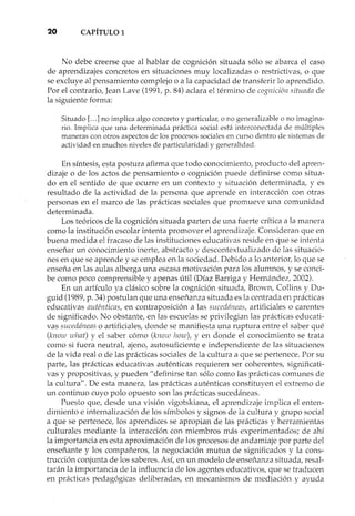 20 CAPÍTULO1
No debe creerse que al hablar de cognición situada sólo se abarca el caso
de aprendizajes concretos en situaciones muy localizadas o restrictivas, o que
se excluye al pensamiento complejo o a la capacidad de transferir lo aprendido.
Por el contrario, Jean Lave (1991, p. 84) aclara el término de cognición situada de
la siguiente forma:
Situado [... ] no implica algo concreto y particular, o no generalizable o no imagina-
rio. Implica que una determinada práctica social está interconectada de múltiples
maneras con otros aspectos de los procesos sociales en curso dentro de sistemas de
actividad en muchos niveles de particularidad y generalidad.
En síntesis, esta postura afirma que todo conocimiento, producto del apren-
dizaje o de los actos de pensamiento o cognición puede definirse como situa-
do en el sentido de que ocurre en un contexto y situación determinada, yes
resultado de la actividad de la persona que aprende en interacción con otras
personas en el marco de las prácticas sociales que promueve una comunidad
determinada.
Los teóricos de la cognición situada parten de una fuerte crítica a la manera
como la institución escolar intenta promover el aprendizaje. Consideran que en
buena medida el fracaso de las instituciones educativas reside en que se intenta
enseñar un conocimiento inerte, abstracto y descontextualizado de las situacio-
nes en que se aprende y se emplea en la sociedad. Debido a lo anterior, lo que se
enseña en las aulas alberga una escasa motivación para los alumnos, y se conci-
be como poco comprensible y apenas útil (Díaz Barriga y Hernández, 2002).
En un artículo ya clásico sobre la cognición situada, Brown, Collins y Du-
guid (1989, p. 34) postulan que una enseñanza situada es la centrada en prácticas
educativas auténticas, en contraposición a las sucedáneas, artificiales o carente s
de significado. No obstante, en las escuelas se privilegian las prácticas educati-
vas sucedáneas o artificiales, donde se manifiesta una ruptura entre el saber qué
(know wl¡at) y el saber cómo (know how), y en donde el conocimiento se trata
como si fuera neutral, ajeno, auto suficiente e independiente de las situaciones
de la vida real o de las prácticas sociales de la cultura a que se pertenece. Por su
parte, las prácticas educativas auténticas requieren ser coherentes, significati-
vas y propositivas, y pueden" definirse tan sólo como las prácticas comunes de
la cultura". De esta manera, las prácticas auténticas constituyen el extremo de
un continuo cuyo polo opuesto son las prácticas sucedáneas.
Puesto que, desde una visión vigotskiana, el aprendizaje implica el enten-
dimiento e internalización de los símbolos y signos de la cultura y grupo social
a que se pertenece, los aprendices se apropian de las prácticas y herramientas
culturales mediante la interacción con miembros más experimentados; de ahí
la importancia en esta aproximación de los procesos de andamiaje por parte del
enseñante y los compañeros, la negociación mutua de significados y la cons-
trucción conjunta de los saberes. Así, en un modelo de enseñanza situada, resal-
tarán la importancia de la influencia de los agentes educativos, que se traducen
en prácticas pedagógicas deliberadas, en mecanismos de mediación y ayuda
 