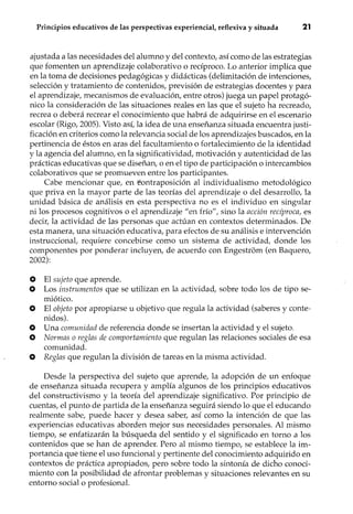 Principios educativos de las perspectivas experiencial, reflexiva y situada 21
ajustada a las necesidades del alumno y del contexto, así como de las estrategias
que fomenten un aprendizaje colaborativo o recíproco. Lo anterior implica que
en la toma de decisiones pedagógicas y didácticas (delimitación de intenciones,
selección y tratamiento de contenidos, previsión de estrategias docentes y para
el aprendizaje, mecanismos de evaluación, entre otros) juega un papel protagó-
nico la consideración de las situaciones reales en las que el sujeto ha recreado,
recrea o deberá recrear el conocimiento que habrá de adquirir se en el escenario
escolar (Rigo, 2005). Visto así, la idea de una enseñanza situada encuentra justi-
ficación en criterios como la relevancia social de los aprendizajes buscados, en la
pertinencia de éstos en aras del facultamiento o fortalecimiento de la identidad
y la agencia del alumno, en la significatividad, motivación y autenticidad de las
prácticas educativas que se diseñan, o en el tipo de participación o intercambios
colaborativos que se promueven entre los participantes.
Cabe mencionar que, en éontraposición al individualismo metodológico
que priva en la mayor parte de las teorías del aprendizaje o del desarrollo, la
unidad básica de análisis en esta perspectiva no es el individuo en singular
ni los procesos cognitivos o el aprendizaje "en frío", sino la acción recíproca, es
decir, la actividad de las personas que actúan en contextos determinados. De
esta manera, una situación educativa, para efectos de su análisis e intervención
instruccional, requiere concebirse como un sistema de actividad, donde los
componentes por ponderar incluyen, de acuerdo con Engestrom (en Baquero,
2002):
o El sujeto que aprende.
O Los instrumentos que se utilizan en la actividad, sobre todo los de tipo se-
miótico.
O El objeto por apropiarse u objetivo que regula la actividad (saberes y conte-
nidos).
O Una comunidad de referencia donde se insertan la actividad y el sujeto.
O Normas o reglas de comportamiento que regulan las relaciones sociales de esa
comunidad.
O Reglas que regulan la división de tareas en la misma actividad.
Desde la perspectiva del sujeto que aprende, la adopción de un enfoque
de enseñanza situada recupera y amplía algunos de los principios educativos
del constructivismo y la teoría del aprendizaje significativo. Por principio de
cuentas, el punto de partida de la enseñanza seguirá siendo lo que el educando
realmente sabe, puede hacer y desea saber, así como la intención de que las
experiencias educativas aborden mejor sus necesidades personales. Al mismo
tiempo, se enfatizarán la búsqueda del sentido y el significado en torno a los
contenidos que se han de aprender. Pero al mismo tiempo, se establece la im-
portancia que tiene el uso funcional y pertinente del conocimiento adquirido en
contextos de práctica apropiados, pero sobre todo la sintonía de dicho conoci-
miento con la posibilidad de afrontar problemas y situaciones relevantes en su
entorno social o profesional.
 