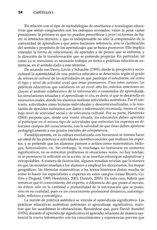 24 CAPÍTULO1
En relación con el tipo de metodologías de enseñanza o tecnologías educa-
tivas que serían congruentes con los enfoques revisados, valen la pena varias
precisiones: la primera es que no pueden prescribir se a priori ni formas de ha-
cer ni artefactos técnicos, y que es indispensable no sólo la comprensión de la
comunidad de aprendices a que antes hacíamos referencia, sino la clarificación
del sentido y propósito de los aprendizajes que se busca promover. Ello implica
entender la forma de relacionarse, de aprender y de pensar que se enfrenta, y
la dirección de la transformación que se pretende propiciar. En particular, tal
como ya se mencionó, es necesario trabajar en torno a prácticas educativas au-
ténticas, en el sentido dado a este término.
De acuerdo con Derry, Levin y Schauble (1995), desde la perspectiva socio-
cultural la autenticidad de una práctica educativa se determina según el grado
de relevancia cultural de las actividades en que participa el estudiante, así como
el tipo y nivel de actividad social que éstas promueven. Para estos autores, las
prácticas educativas que satisfacen en un nivel alto los criterios anteriores in-
cluyen el análisis colaborativo de la información o contenidos de aprendizaje,
las simulaciones situadas y el aprendizaje in situ, es decir, el que se desarrolla en
escenarios reales, donde los alumnos realizan actividades auténticas. Por el con-
trario, actividades como lecturas individuales y descontextualizadas, o la reso-
lución de ejercicios rutinarios con datos o información inventada, tienen el más
bajo nivel de actividad social y de relevancia cultural. Por su parte, Hendricks
(2001) propone que, desde una visión situada, los educando s deben aprender
al participar en el mismo tipo de actividades que enfrentan los expertos en di-
ferentes campos del conocimiento, con la salvedad de que éstas deben ajustarse
pedagógicamente a sus grados iniciales de competencia.
Paradójicamente, en la cultura escolarizada con frecuencia se intenta hacer
un símil de las prácticas o actividades científico-sociales que realizan los exper-
tos, y se pretende que los alumnos piensen o actúen como matemáticos, biólo-
gos, historiadores, etc. Sin embargo, la enseña~a no transcurre en contextos
significativos, no se enfrentan problemas ni situaciones reales, no hay tutelaje,
ni se promueve la reflexión en la acción, ni se enseñan estrategias adaptativas y
extrapolables. A manera de ilustración, algunos estudios revelan que la manera
en que las escuelas enseñan a los alumnos a emplear los diccionarios, los mapas
geográficos, las fórmulas matemáticas o los textos históricos distan mucho de
como lo hacen los especialistas o expertos en estos campos (véase Brown, Co-
llins y Duguid, 1989; Hendricks, 2001; Daniels, 2003). En todo caso, habría que
remarcar que el conocimiento del experto, a diferencia del que posee el novato,
no difiere sólo en la cantidad o profundidad de la información que se posee,
sino en su cualidad, pues es un conocimiento profesional dinámico, autorregu-
lado, reflexivo y estratégico.
La noción de práctica auténtica se vincula al aprendizaje significativo. Las
prácticas educativas auténticas potencian el aprendizaje significativo, mien-
tras que las sucedáneas lo obstaculizan. Recuérdese que, para David Ausubel
(1976), durante el aprendizaje significativo el aprendiz relaciona de manera sus-
tancialla nueva información con los conocimientos y experiencias previas que
 