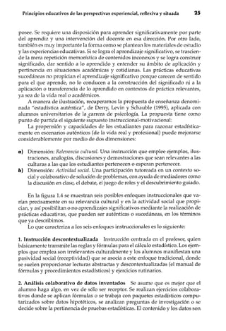 Principios educativos de las perspectivas experiencial, reflexiva y situada 2S
posee. Se requiere una disposición para aprender significativamente por parte
del aprendiz y una intervención del docente en esa dirección. Por otro lado,
también es muy importante la forma como se plantean los materiales de estudio
y las experiencias educativas. Si se logra el aprendizaje significativo, se trascien-
de la mera repetición memorística de contenidos inconexos y se logra construir
significado, dar sentido a lo aprendido y entender su ámbito de aplicación y
pertinencia en situaciones académicas y cotidianas. Las prácticas educativas
sucedáneas no propician el aprendizaje significativo porque carecen de sentido
para el que aprende, no lo conducen a la construcción del significado ni a la
aplicación o transferencia de lo aprendido en contextos de práctica relevantes,
ya sea de la vida real o académicos.
A manera de ilustración, recuperamos la propuesta de enseñanza denomi-
nada "estadística auténtica", de Derry, Levin y Schauble (1995), aplicada con
alumnos universitarios de la ,~arrera de psicología. La propuesta tiene como
punto de partida el siguiente supuesto instruccional-motivacional:
La propensión y capacidades de los estudiantes para razonar estadística-
mente en escenarios auténticos (de la vida real y profesional) puede mejorarse
considerablemente por medio de dos dimensiones:
a) Dimensión: Relevancia cultural. Una instrucción que emplee ejemplos, ilus-
traciones, analogías, discusiones y demostraciones que sean relevantes a las
culturas a las que los estudiantes pertenecen o esperan pertenecer.
b) Dimensión: Actividad social. Una participación tutoreada en un contexto so-
cial y colaborativo de solución de problemas, con ayuda de mediadores como
la discusión en clase, el debate, el juego de roles y el descubrimiento guiado.
En la figura 1.4 se muestran seis posibles enfoques instruccionales que va-
rían precisamente en su relevancia cultural y en la actividad social que propi-
cian, y así posibilitan o no aprendizajes significativos mediante la realización de
prácticas educativas, que pueden ser auténticas o sucedáneas, en los términos
que ya describimos.
Lo que caracteriza a los seis enfoques instruccionales es lo siguiente:
1. Instrucción descontextualizada Instrucción centrada en el profesor, quien
básicamente transmite las reglas y fórmulas para el cálculo estadístico. Los ejem-
plos que emplea son irrelevantes culturalmente y los alumnos manifiestan una
pasividad social (receptividad) que se asocia a este enfoque tradicional, donde
se suelen proporcionar lecturas abstractas y descontextualizadas (el manual de
fórmulas y procedimientos estadísticos) y ejercicios rutinarios.
2. Análisis colaborativo de datos inventados Se asume que es mejor que el
alumno haga algo, en vez de sólo ser receptor. Se realizan ejercicios colabora-
tivos donde se aplican fórmulas o se trabaja con paquetes estadísticos compu-
tarizados sobre datos hipotéticos, se analizan preguntas de investigación o se
decide sobre la pertinencia de pruebas estadísticas. El contenido y los datos son
 