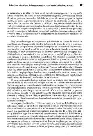 Principios educativos de las perspectivas experiencial, reflexiva y situada 27
6. Aprendizaje in situ Se basa en el modelo contemporáneo de cognición
situada que toma la forma de un aprendizaje cognitivo (apprenticeship model),
donde se pretende desarrollar habilidades y conocimientos propios de la pro-
fesión, así como la participación en la solución de problemas sociales o de la
comunidad de pertenencia. Destaca la utilidad o funcionalidad de lo aprendido
y el aprendizaje en escenarios reales. En este caso los alumnos afrontan de ma-
nera holista o sistémica un problema de investigación o intervención psicológi-
ca real, y como parte del mismo plantean el modelo estadístico más apropiado
y viable para la instrumentación e interpretación de información pertinente en
esa situación concreta.
Hay que aclarar que no es que estos autores estén en contra de formas de
enseñanza que incorporen la cátedra, la lectura de libros de texto o la demos-
tración, sino que proponen qu_eéstas se empleen en un contexto instruccional
más amplio y su papel sea eCde servir como herramientas de razonamiento.
Asimismo, es muy importante que los alumnos entiendan los conceptos esta-
dísticos básicos y su evolución, así como que aprendan la lógica procedimental
que subyace a los procedimientos estadísticos. No obstante, lo central en este
modelo de estadística auténtica es lograr una actividad y relevancia social altas
en la enseñanza que se caracteriza por un aprendizaje estratégico de la estadís-
tica, centrado en su empleo inteligente en la toma de decisiones y la solución de
situaciones-problema de índole profesional. Por otro lado, el papel del docente
no es sólo crear" condiciones y facilidades", sino orientar y guiar explícitamente
la actividad desplegada por los alumnos, apoyando así la construcción de cono-
cimientos estadísticos (conceptuales, estratégicos, actitudinales) significativos
en el ámbito de desarrollo profesional de los alumnos.
El ejemplo anterior ilustra a nuestro juicio de manera muy apropiada las
posibilidades de aplicación del enfoque situado en la enseñanza universitaria.
Sin embargo, éste es uno entre otros modelos instruccionales con gran potencial
para transformar la enseñanza que se vinculan con las perspectivas experien-
cial, reflexiva y situada que hemos revisado. Cabe aclarar que las propuestas
de enseñanza situada no son privativas de la educación superior, pues, como
veremos a lo largo de este libro, es posible encontrar este tipo de propuestas y
experiencias educativas en todos los niveles de enseñanza y en contextos cultu-
rales muy distintos.
Al respecto, McKeachie (1999), con base en la teoría de John Dewey, eng-
loba en el rubro de aprendizaje experiencial aquellas experiencias relevantes
de aprendizaje directo en escenarios reales (comunitarios, laborales, institucio-
nales) que permiten al alumno: enfrentarse a fenómenos de la vida real; apli-
car y transferir significativamente el conocimiento; desarrollar habilidades y
construir un sentido de competencia profesional; manejar situaciones sociales y
contribuir con su comunidad; vincular el pensamiento con la acción, y reflexio-
nar acerca de valores y cuestiones éticas. En este amplio espectro, incluye al
aprendizaje basado en el servicio (service learning), los internados (internships),
el trabajo cooperativo en comunidades, empresas y negocios, y la participación
 