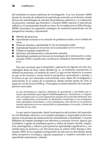28 CAPÍTULO1
del estudiante en tareas auténticas de investigación. A su vez, Jonassen (2000)
plantea la creación de ambientes de aprendizaje centrados en el alumno, donde
destaca las metodologías de solución de problemas auténticos y la conducción
de proyectos, mientras que Kolodner y Guzdial (2000) exponen el aprendizaje
reflexivo y el razonamiento basado en casos. En un trabajo previo (Díaz Barriga,
2003b) vinculamos las siguientes estrategias de enseñanza-aprendizaje con las
perspectivas situada y experiencial:
o Método de proyectos.
O Aprendizaje centrado en la solución de problemas reales y en el análisis de
casos.
O Prácticas situadas o aprendizaje in situ en escenarios reales .
• Aprendizaje basado en el servicio en la comunidad (service learning).
O Trabajo en equipos cooperativos.
O Ejercicios, demostraciones y simulaciones situadas.
O Aprendizaje mediado por las nuevas tecnologías de la información y comu-
nicación (NTIC) cuando éstas constituyan verdaderas herramientas cogni-
tivas.
Hay que reconocer que el desarrollo y aplicación de algunas de estas me-
todologías datan de hace varias décadas (p. ej., la enseñanza experiencial, el
método de proyectos o el análisis de casos). Lo que reviste interés es la manera
en que se les revalora y recrea desde la perspectiva sociocultural y situada, y
la forma en que son retornadas recientemente como objeto de investigación e
intervención en el campo de la enseñanza. Desde nuestro punto de vista, la
siguiente cita de Greeno (1998, p. 17) recupera la misión educativa de estas pers-
pectivas renovadas:
Lo que necesitamos es organizar ambientes de aprendizaje y actividades que in-
cluyan oportunidades para adquirir habilidade3>básicas, conocimiento y compren-
sión conceptual, pero no como dimensiones aisladas de la actividad intelectual, sino
como contribuciones al desarrollo de identidades fortalecidas en los estudiantes,
como aprendices individuales y como participantes más eficaces en las prácticas
sociales significativas de sus comunidades de aprendizaje en la escuela, y donde sea
relevante en sus vidas.
Lo que aquí es importante, desde la perspectiva del profesor, del especialis-
ta o del diseñador educativo, es el empleo estratégico y responsable de diversos
apoyos a los procesos de construcción de conocimientos e identidades. Ycuando
hablamos de empleo estratégico nos referimos a estrategias docentes: apoyos que
el profesor o agente de enseñanza genera y utiliza de manera flexible, adapta-
tiva, autorregulada y reflexiva para promover aprendizajes significativos y con
sentido para los alumnos y de relevancia para su cultura (Díaz Barriga y Her-
nández, 2002). En los capítulos subsiguientes de este texto se describirán, desde
dicha perspectiva estratégica, algunas propuestas y modelos centrados en el
aprendizaje experiencial y situado.
 