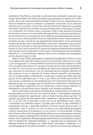 Principios educativos de las perspectivas experiencial, reflexiva y situada 3
autoritaria. Para Dewey, la escuela es ante todo una institución social en la que
puede desarrollarse una vida comunitaria que constituye el soporte de la edu-
cación. Es en esta vida comunitaria donde el niño o el joven experimentan las
fuerzas formativas que lo conducen a participar activamente en la tradición
cultural que le es propia, a la par que permite el desarrollo pleno de sus propias
facultades. Además de constituir una preparación para la vida futura, la escue-
la es entendida en sí misma como un proceso vital; la vida social en la escuela
deweyniana se basa en el intercambio de experiencias y en la comunicación en-
tre los individuos. En consonancia con lo anterior, la escuela tiene que estructu-
rarse en torno a determinadas formas de cooperación social y vida comunitaria,
de forma tal que a través de una participación democrática en las actividades
sociales del grupo surja la autodisciplina a partir del compromiso en una tarea
constructiva y con base en la propia decisión del individuo (Apel, 1979). Encon-
tramos en esta visión educativa el germen de algunos planteamientos actuales
relacionados con la cooperación en la escuela, la conformación de comunidades
educativas y el facultamiento, aspectos clave en los enfoques que propugnan
por la educación para la vida.
Según Posner (2004), la perspectiva experiencial inspirada en Dewey se basa
en el supuesto de que todo lo que les pasa a los estudiantes influye en sus vidas,
y, por consiguiente, el currículo debería plantearse en términos amplios, no sólo
en lo que puede planearse en la escuela e incluso fuera de ésta, sino en términos
de todas las consecuencias no anticipadas de cada nueva situación significativa
que enfrentan los individuos. Así, las consecuencias de cualquier situación no
sólo implican lo que se aprende de manera formal, puntual o momentánea,
sino los pensamientos, sentimientos y tendencias a actuar que dicha situación
genera en los individuos que la viven y que dejan una huella perdurable. De
esta manera, la filosofía de una enseñanza de corte experiencial descansa en la
premisa de que si se consigue que la experiencia escolarizada se relacione más
con la experiencia significativa de los estudiantes y resulte menos artificial, los
estudiantes se desarrollarán más y llegarán a ser mejores ciudadanos.
Dewey desarrolla su propuesta de aprendizaje experiencial con la tesis cen-
tral esbozada en la obra Experiencia y educación de que "toda auténtica educación
se efectúa mediante la experiencia", pero al mismo tiempo afirma que ello "no
significa que todas las experiencias sean verdaderas o igualmente educativas"
(op. cit., p. 22). Así, el aprendizaje experiencíal es un aprendizaje activo, utiliza
y transforma los ambientes físicos y sociales para extraer lo que contribuya a
experiencias valiosas, y pretende establecer un fuerte vínculo entre el aula y la
comunidad, entre la escuela y la vida. Es decir, es un aprendizaje que genera
cambios sustanciales en la persona y en su entorno. A través de éste, se busca
que el alumno desarrolle sus capacidades reflexivas y su pensamiento, así como
el deseo de seguir aprendiendo en el marco de los ideales democrático y huma-
nitario. Así, la aplicación del aprendizaje experiencial en la enseñanza se conoce
como el enfoque de "aprender haciendo", o "aprender por la experiencia". De
ninguna manera se restringe a un "saber hacer" rutinizado e irreflexivo, ni a
una pedagogía del activismo sin sentido, a las que en ocasiones suele reducirse:
 