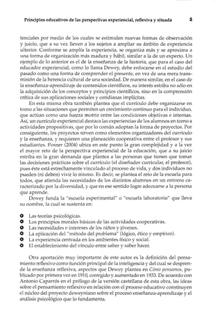 Principios educativos de las perspectivas experiencial, reflexiva y situada 5
tenciales por medio de los cuales se estimulen nuevas formas de observación
y juicio, que a su vez lleven a los sujetos a ampliar su ámbito de experiencia
ulterior. Conforme se amplía la experiencia, se organiza más y se aproxima a
una forma de organización más madura y hábil, similar a la de un experto. Un
ejemplo de lo anterior es el de la enseñanza de la historia, que para el caso del
educador experienciat como lo llama Dewey, debe enfocarse en el estudio del
pasado como una forma de comprender el presente, en vez de una mera trans-
misión de la herencia cultural de una sociedad. De manera similar, en el caso de
la enseñanza-aprendizaje de contenidos científicos, su interés estriba no sólo en
la adquisición de los conceptos y principios científicos, sino en la comprensión
crítica de sus aplicaciones sociales y cotidianas implícitas.
En esta misma obra también plantea que el currículo debe organizarse en
torno a las situaciones que permiten un crecimiento continuo para el individuo,
que actúan como una fue.rza motriz entre las condiciones objetivas e internas.
Así, un currículo experiencial destaca las experiencias de los alumnos en torno a
actividades propositivas, que por lo común adoptan la forma de proyectos. Por
consiguiente, los proyectos sirven como elementos organizadores del currículo
y la enseñanza, y requieren una planeación cooperativa entre el profesor y sus
estudiantes. Posner (2004) ubica en este punto la gran complejidad y a la vez
el mayor reto de la perspectiva experiencial de la educación, que a su juicio
estriba en la gran demanda que plantea a las personas que tienen que tomar
las decisiones prácticas sobre el currículo (el diseñador curricular, el profesor),
pues éste está estrechamente vinculado al proceso de vida, y dos individuos no
pueden (ni deben) vivir lo mismo. Es decir, se plantea el reto de la escuela para
todos, que atienda las necesidades de los distintos alumnos en un entorno ca-
racterizado por la diversidad, y que en ese sentido logre adecuarse a la persona
que aprende.
Dewey funda la "escuela experimental" o "escuela laboratorio" que lleva
su nombre, la cual se sustenta en:
o Las teorías psicológicas.
O Los principios morales básicos de las actividades cooperativas .
., Las necesidades e intereses de los niños y jóvenes.
O La aplicación del "método del problema" (lógico, ético y empírico).
O La experiencia centrada en los ambientes físico y social.
O El establecimiento del vínculo entre saber y saber hacer.
Otra aportación muy importante de este autor es la definición del pensa-
miento reflexivo como función principal de la inteligencia y del cual se despren-
de la enseñanza reflexiva, aspectos que Dewey plantea en Cómo pensamos, pu-
blicado por primera vez en 1910,corregido y aumentado en 1933.De acuerdo con
Antonio Caparrós en el prólogo de la versión castellana de esta obra, las ideas
sobre el pensamiento reflexivo en relación con el proceso educativo constituyen
el núcleo del proyecto deweyniano sobre el proceso enseñanza-aprendizaje y el
análisis psicológico que lo fundamenta.
 