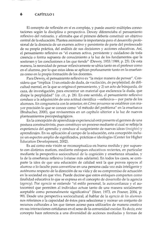 6 CAPÍTULO 1
El concepto de reflexión en sí es complejo, y puede asumir múltiples conno-
taciones según la disciplina o perspectiva. Dewey diferenciaba el pensamiento
reflexivo del rutinario, y afirmaba que el primero debería constituir un objetivo
central de la educación. Plantea asimismo la importancia para el desarrollo profe-
sional de la docencia de un examen activo y persistente de parte del profesorado
de su propia práctica, del análisis de sus decisiones y acciones educativas. Así,
el pensamiento reflexivo es "el examen activo, persistente y cuidadoso de toda
creencia o forma supuesta de conocimiento a la luz de los fundamentos que la
sostienen y las conclusiones a las que tiende" (Dewey, 1933/1989, p. 25). De esta
manera, la necesidad de pensar reflexivamente se ubica tanto en el profesor como
en el alumno, por lo que estas ideas se aplican profusamente tanto en la enseñan-
za como en la propia formación de los docentes.
Para Dewey, el pensamiento reflexivo es "la mejor manera de pensar". Con-
sidera que "implica: 1) un estado de duda, de vacilación, de perplejidad, de difi-
cultad mental, en la que se origina el pensamiento, y 2) un acto de búsqueda, de
caza, de investigación, para encontrar un material que esclarezca la duda, que
disipe la perplejidad" (op. cit., p. 28). En este sentido, el pensamiento reflexivo
conduce a la adquisición de una actitud científica -reflexiva- por parte de los
alumnos. En congruencia con lo anterior, en Cómo pensamos se establece con ma-
yor precisión lo que se conoce como "el método del problema" en la enseñanza
(Brubacher, 2000), que revisaremos en un capítulo ulterior a la luz de nuevos
planteamientos psicopedagógicos.
En la concepción de aprendizaje experiencial está presente el germen de una
postura constructivista, pues constituye un proceso mediante el cual se refleja la
experiencia del aprendiz y conduce al surgimiento de nuevas ideas (insights) y
aprendizajes. En su aplicación al campo de la educación, esta concepción inclu-
ye un espectro amplio de significados, prácticas e ideologías (Center for Higher
Education Development, 2002).
Es así como esta visión se reconceptualiza en buena medida y por supues-
to con distintos matices, mediante enfoques educativos recientes, en particular
mediante la perspectiva sociocultural de la cognición y enseñanza situadas, y
la de la enseñanza reflexiva (véanse más adelante). En todos los casos, se com-
parte la idea de que una educación de calidad será la que provea apoyos al
alumno o lo faculte para convertirse en una persona cada vez más inteligente y
autónoma respecto de la dirección de su vida y de su compromiso de actuación
en la sociedad en que vive. Puede decirse que estos enfoques comparten como
finalidad educativa lo que se expresa en el concepto de desarrollo de la agencia
(agency). Por agencia se entiende "el estilo personal, la auto confianza y el au-
tocontrol que permiten al individuo actuar tanto de una manera socialmente
aceptable como personalmente significativa" (Sizer, 1973, en Posner, 2004, p.
99). Desde una perspectiva sociocultural, al hablar de la agencia de los alumnos
nos referimos a la capacidad de éstos para seleccionar y recrear un conjunto de
recursos culturales a los que tienen acceso para utilizarlos de manera creativa
en sus interacciones cotidianas en el seno de la comunidad escolar. Es decir, este
concepto hace referencia a una diversidad de acciones mediadas y formas de
 