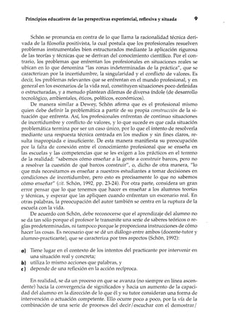 Principios educativos de las perspectivas experiencial, reflexiva y situada 9
Sch6n se pronuncia en contra de lo que llama la racionalidad técnica deri-
vada de la filosofía positivista, la cual postula que los profesionales resuelven
problemas instrumentales bien estructurados mediante la aplicación rigurosa
de las teorías y técnicas que se derivan del conocimiento científico. Por el con-
trario, los problemas que enfrentan los profesionales en situaciones reales se
ubican en lo que denomina "las zonas indeterminadas de la práctica", que se
caracterizan por la incertidumbre, la singularidad y el conflicto de valores. Es
decir, los problemas relevantes que se enfrentan en el mundo profesional, y en
general en los escenarios de la vida real, constituyen situaciones poco definidas
o estructuradas, y a menudo plantean dilemas de diversa índole (de desarrollo
tecnológico, ambientales, éticos, políticos, económicos).
De manera similar a Dewey, Sch6n afirma que es el profesional mismo
quien debe definir la problemática a partir de su propia construcción de la si-
tuación que enfrenta. Así, los,profesionales enfrentan de continuo situaciones
de incertidumbre y conflicto de valores, y lo que sucede es que cada situación
problemática termina por ser un caso único, por lo que el intento de resolverla
mediante una respuesta técnica centrada en los medios y sin fines claros, re-
sulta inapropiada e insuficiente. De esta manera manifiesta su preocupación
por la falta de conexión entre el conocimiento profesional que se enseña en
las escuelas y las competencias que se les exigen a los prácticos en el terreno
de la realidad: "sabemos cómo enseñar a la gente a construir barcos, pero no
a resolver la cuestión de qué barcos construir", o, dicho de otra manera, "lo
que más necesitamos es enseñar a nuestros estudiantes a tomar decisiones en
condiciones de incertidumbre, pero esto es precisamente lo que no sabemos
cómo enseñar" (cit. Sch6n, 1992; pp. 23-24). Por otra parte, considera un gran
error pensar que lo que tenemos que hacer es enseñar a los alumnos teorías
y técnicas, y esperar que las apliquen cuando enfrentan un escenario real. En
otras palabras, la preocupación del autor también se centra en la ruptura de la
escuela con la vida.
De acuerdo con Sch6n, debe reconocerse que el aprendizaje del alumno no
se da tan sólo porque el profesor le transmite una serie de saberes teóricos o re-
glas predeterminadas, ni tampoco porque le proporciona instrucciones de cómo
hacer las cosas. Es necesario que se dé un diálogo entre ambos (docente-tutor y
alumno-practicante), que se caracteriza por tres aspectos (Sch6n, 1992):
a) Tiene lugar en el contexto de los intentos del practicante por intervenir en
una situación real y concreta;
b) utiliza lo mismo acciones que palabras, y
e) depende de una reflexión en la acción recíproca.
En realidad, se da un proceso en que se avanza (no siempre en línea ascen-
dente) hacia la convergencia de significados y hacia un aumento de la capaci-
dad del alumno en la dirección de lo que él y su tutor consideran una forma de
intervención o actuación competente. Ello ocurre poco a poco, por la vía de la
combinación de una serie de procesos del decir / escuchar con el demostrar /
 