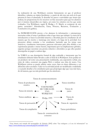 La realización de una WebQuest consiste básicamente en que el profesor
            identifica y plantea un tópico/problema y a partir de ahí crea una web en la que
            presenta la tarea al alumnado, le describe los pasos o actividades que tienen que
            realizar, les proporciona los los recursos on line necesarios para que los alumnos
            por sí mismos desarrollen ese tópico, así como los criterios con los que serán
            evaluados. Una WebQuest, según B. Dodge y T. March, se compone de seis
            partes esenciales3: Introducción, Tarea, Proceso, Recursos, Evaluación y
            Conclusión (ver gráfico).

            La INTRODUCCIÓN provee a los alumnos la información y orientaciones
            necesarias sobre el tema o problema sobre el que tiene que trabajar. La meta de la
            introducción es hacer la actividad atractiva y divertida para los estudiantes de tal
            manera que los motive y mantenga este interés a lo largo de la actividad. Los
            proyectos deben contarse a los estudiantes haciendo que los temas sean
            atractivos, visualmente interesantes, parezcan relevantes para ellos debido a sus
            experiencias pasadas o metas futuras, importantes por sus implicaciones globales,
            urgentes porque necesitan una pronta solución o divertidos ya que ellos pueden
            desempeñar un papel o realizar algo.

            La TAREA es una descripción formal de algo realizable e interesante que los
            estudiantes deberán haber llevado a cabo al final de la WebQuest. Esto podría ser
            un producto tal como una presentación multimedia, una exposición verbal, una
            cinta de video, construir una pagina Web o realizar una obra de teatro. Una
            WebQuest exitosa se puede utilizar varias veces, bien en clases diferentes o en
            diferentes años escolares. Cada vez la actividad puede ser modificada o redefinida
            y se puede desafiar a los estudiantes para que propongan algo que vaya más lejos,
            de tal manera, que sea más profunda que las anteriores.


                                  Tareas de autoreconocimiento

            Tareas de producción                                         Tareas científicas
                   creativa
                                            TAXONOMÍA
                                           DE TAREAS DE                      Tareas de
             Tareas de misterio                UNA                             juicio
                                             WEBQUEST
             Tareas analíticas                                                 Tareas de
                                              Dodge, 1999
                                                                                diseño
              Tareas de persuasión                                      Tareas de repetición


              Tareas de compilación                                    Tareas periodísticas

                                       Tareas de construcción de
                                               consenso


3 Esta síntesis está tomada del monográfico de Eduteka (2002) sobre “Las webquest y el uso de información” en
http://www.eduteka.org/comenedit.php3?ComEdID=0010
 