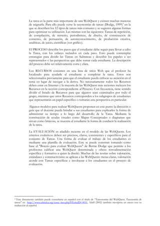La tarea es la parte más importante de una WebQuest y existen muchas maneras
            de asignarla. Para ello puede verse la taxonomías de tareas (Dodge, 1999)4 en la
            que se describen los 12 tipos de tareas más comunes y se sugieren algunas formas
            para optimizar su utilización. Las mismas son las siguientes: Tareas de repetición,
            de compilación, de misterio, periodísticas, de diseño, de construcción de
            consenso, de persuasión, de autoreconocimiento, de producción creativa,
            analíticas, de juicio, científicas (ver gráfico).

            El PROCESO describe los pasos que el estudiante debe seguir para llevar a cabo
            la Tarea, con los enlaces incluidos en cada paso. Esto puede contemplar
            estrategias para dividir las Tareas en Subtareas y describir los papeles a ser
            representados o las perspectivas que debe tomar cada estudiante. La descripción
            del proceso debe ser relativamente corta y clara.

            Los RECURSOS consisten en una lista de sitios Web que el profesor ha
            localizado para ayudarle al estudiante a completar la tarea. Estos son
            seleccionados previamente para que el estudiante pueda enfocar su atención en el
            tema en lugar de navegar a la deriva. No necesariamente todos los Recursos
            deben estar en Internet y la mayoría de las WebQuest más recientes incluyen los
            Recursos en la sección correspondiente al Proceso. Con frecuencia, tiene sentido
            dividir el listado de Recursos para que algunos sean examinados por todo el
            grupo, mientras que otros Recursos corresponden a los subgrupos de estudiantes
            que representarán un papel especifico o tomarán una perspectiva en particular.

            Algunos modelos para realizar WebQuests proponen en este punto la dirección o
            guía que el docente pueda brindar a sus estudiantes para explicarles la forma de
            administrar su tiempo a lo largo del desarrollo de la Tarea. Mediante la
            construcción de ayudas visuales como Mapas Conceptuales o diagramas que
            sirvan como bitácora, se muestra al estudiante la forma de conducir la realización
            de la tarea.

            La EVALUACIÓN es añadido reciente en el modelo de las WebQuests. Los
            criterios evalutivos deben ser precisos, claros, consistentes y específicos para el
            conjunto de Tareas. Una forma de evaluar el trabajo de los estudiantes es
            mediante una plantilla de evaluación. Este se puede construir tomando como
            base el "Boceto para evaluar WebQuests" de Bernie Dodge que permite a los
            profesores calificar una WebQuest determinada y ofrece retroalimentación
            específica y formativa a quien la diseñó. Muchas de las teorías sobre valoración,
            estándares y constructivismo se aplican a las WebQuests: metas claras, valoración
            acorde con Tareas especificas e involucrar a los estudiantes en el proceso de
            evaluación.




4 Este documento también puede consultarse en español con el título de “Tareonomía del WebQuest. Taxonomía de
tareas” en http://www.eduteka.org/tema_mes.php3?TemaID=0011. Adell (2002) también incorpora un anexo con su
traducción al español.
 