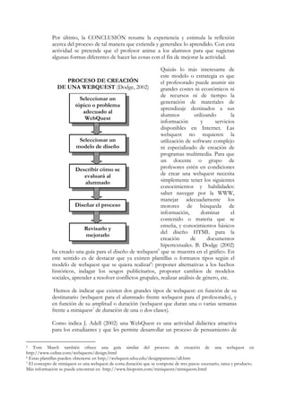 Por último, la CONCLUSIÓN resume la experiencia y estimula la reflexión
             acerca del proceso de tal manera que extienda y generalice lo aprendido. Con esta
             actividad se pretende que el profesor anime a los alumnos para que sugieran
             algunas formas diferentes de hacer las cosas con el fin de mejorar la actividad.

                                                                Quizás lo más interesante de
                                                                este modelo o estrategia es que
                     PROCESO DE CREACIÓN                        el profesorado puede asumir sin
               DE UNA WEBQUEST (Dodge, 2002)                    grandes costes ni económicos ni
                                                                de recursos ni de tiempo la
                          Seleccionar un
                                                                generación de materiales de
                        tópico o problema
                                                                aprendizaje destinados a sus
                            adecuado al
                                                                alumnos          utilizando       la
                             WebQuest
                                                                información         y      servicios
                                                                disponibles en Internet. Las
                                                                webquest no requieren la
                          Seleccionar un                        utilización de software complejo
                         modelo de diseño                       ni especializado de creación de
                                                                programas multimedia. Para que
                                                                un docente o grupo de
                        Describir cómo se                       profesores estén en condiciones
                             evaluará al                        de crear una webquest necesita
                             alumnado                           simplemente tener los siguientes
                                                                conocimientos y habilidades:
                                                                saber navegar por la WWW,
                                                                manejar adecuadamente los
                        Diseñar el proceso                      motores de búsqueda de
                                                                información,        dominar       el
                                                                contenido o materia que se
                                                                enseña, y conocimientos básicos
                            Revisarlo y
                                                                del diseño HTML para la
                              mejorarlo
                                                                creación       de       documentos
                                                                hipertextuales. B. Dodge (2002)
             ha creado una guía para el diseño de webquest5 que se muestra en el gráfico. En
             este sentido es de destacar que ya existen plantillas o formatos tipos según el
             modelo de webquest que se quiera realizar6: proponer alternativas a los hechos
             históricos, indagar los sesgos publicitarios, proponer cambios de modelos
             sociales, aprender a resolver conflictos grupales, realizar análisis de género, etc.

              Hemos de indicar que existen dos grandes tipos de webquest: en función de su
             destinatario (webquest para el alumnado frente webquest para el profesorado), y
             en función de su amplitud o duración (webquest que duran una o varias semanas
             frente a miniquest7 de duración de una o dos clases).

             Como indica J. Adell (2002) una WebQuest es una actividad didáctica atractiva
             para los estudiantes y que les permite desarrollar un proceso de pensamiento de

5   Tom March también ofrece una guía similar del proceso de creación de una webquest en
http://www.ozline.com/webquests/design.html
6 Estas plantillas pueden obtenerse en http://webquest.sdsu.edu/designpatterns/all.htm
7 El concepto de miniquest es una webquest de corta duración que se compone de tres pasos: escenario, tarea y producto.

Más información se puede encontrar en http://www.biopoint.com/miniquests/miniquests.html
 