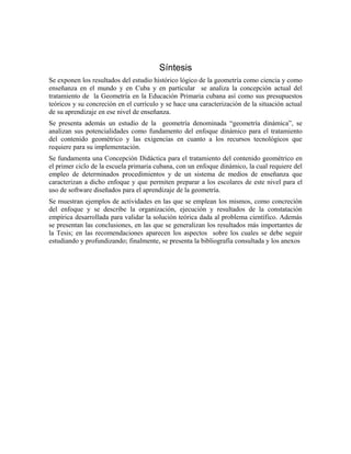 Síntesis
Se exponen los resultados del estudio histórico lógico de la geometría como ciencia y como
enseñanza en el mundo y en Cuba y en particular se analiza la concepción actual del
tratamiento de la Geometría en la Educación Primaria cubana así como sus presupuestos
teóricos y su concreción en el currículo y se hace una caracterización de la situación actual
de su aprendizaje en ese nivel de enseñanza.
Se presenta además un estudio de la geometría denominada “geometría dinámica”, se
analizan sus potencialidades como fundamento del enfoque dinámico para el tratamiento
del contenido geométrico y las exigencias en cuanto a los recursos tecnológicos que
requiere para su implementación.
Se fundamenta una Concepción Didáctica para el tratamiento del contenido geométrico en
el primer ciclo de la escuela primaria cubana, con un enfoque dinámico, la cual requiere del
empleo de determinados procedimientos y de un sistema de medios de enseñanza que
caracterizan a dicho enfoque y que permiten preparar a los escolares de este nivel para el
uso de software diseñados para el aprendizaje de la geometría.
Se muestran ejemplos de actividades en las que se emplean los mismos, como concreción
del enfoque y se describe la organización, ejecución y resultados de la constatación
empírica desarrollada para validar la solución teórica dada al problema científico. Además
se presentan las conclusiones, en las que se generalizan los resultados más importantes de
la Tesis; en las recomendaciones aparecen los aspectos sobre los cuales se debe seguir
estudiando y profundizando; finalmente, se presenta la bibliografía consultada y los anexos
 