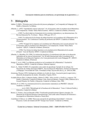 100 Concepción didáctica para la enseñanza y el aprendizaje de la geometría (...)
7- Bibliografía
Addine, F (2002): “Principios para la dirección del proceso pedagógico”, en Compendio de Pedagogía. Ed.
Pueblo y Educación. La Habana
Albarrán, J. (1997) “Aprendiendo a buscar relaciones”. En: II Encuentro sobre la enseñanza de la Matemática
y la Computación. Cátedra “Dulce María Escalona”. ISPEJV. Ciudad de la Habana. (Ponencia)
_________ (1989) “La efectividad en el tratamiento de los teoremas matemáticos y sus demostraciones. En:
Revista Educación No. 72, (Enero - Marzo, 1989), pp. 107-117.
_________ (1993) “La utilización de las formas de trabajo heurístico en la enseñanza de la Matemática de la
escuela primaria”. En: Conferencia Científica de profesores del ISPEJV. Ciudad de la Habana.
(Ponencia)
__________ (1995) “El papel de los impulsos en la enseñanza de la Matemática de la escuela primaria”. En:
II Encuentro sobre la enseñanza de la Matemática y la Computación. Cátedra “Dulce María
Escalona”. ISPEJV. Ciudad de la Habana. (Ponencia)
__________ (1996) “Las formas de trabajo heurístico en la enseñanza de la Matemática de la escuela
primaria”. Tesis de Maestría. ISPJEV. Ciudad de la Habana.
Albarrán, J. y Bernabeu, M. (1998) “La instrucción heurística y la transferencia del saber en la educación
matemática de las nuevas Generaciones”. En: III taller Internacional sobre la enseñanza de la
Matemática en la Educación Superior y En: Curso prerreunión del evento Pedagogía 99.ISPEJV.
Ciudad de la Habana. (Ponencia)
Arango, C. et al. (1990) “Los Métodos productivos en la enseñanza de la Matemática". Facultad de
Matemática. ISPEJV. Ciudad de la Habana. (Material impreso)
Arcavi, A., Hadas N (2003): El computador como medio de aprendizaje: Ejemplo de un enfoque. En
Documento de Trabajo del Grupo EM&NT. Área de Educación Matemática, Instituto de Educación
y Pedagogía. Universidad del Valle. Consultado en http://iep.univalle.edu.co. en Abril de 2006.
Armstrong, Thomas (1995): Inteligencias múltiples en el salón de clases. Asociación para la supervisión y
desarrollo de programas de estudio. Alexandria, Virginia, EEUU.
Avedaño Olivera, Rita. y Labarrere Sarduy, Alberto F (1989) : Sabes enseñar a clasificar y comparar. Ed.
Pueblo y Educación, Ciudad de la Habana, Cuba. Petrovich Baranov, Serguei (1980): Didáctica de la
Escuela Primaria. Ed. Pueblo y Educación, Ciudad de la Habana, Cuba, 1980.
Ballester, P. S. (1995) “La sistematización de los conocimientos matemáticos en PROMET. Editorial
Academia. La Habana.
______________ et al. (1992) “Metodología de la Enseñanza de la Matemática”. Tomo I. Editorial Pueblo y
Educación. Ciudad de la Habana.
Brenes, C. Violeta y Ana Lía Quesada (1996): Visualizando geométricamente algunos conceptos. En
Memorias de la Décima Reunión Centroamericana y del Caribe sobre Formación de Profesores e
Investigación en Matemática Educativa. Puerto Rico.
Castellanos S. Doris et. al. (2000) “Hacia una concepción de aprendizaje desarrollador”. Colección
Proyectos. Centro de Estudios del ISP “Enrique José Varona”. Ciudad de La Habana.
Ciudad de La Habana : Editorial Universitaria, 2008. -- ISBN 978-959-16-0775-1
 