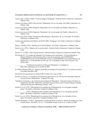 Concepción didáctica para la enseñanza y el aprendizaje de la geometría (...) 101
Cerezal, Julio. y Fiallo J (2004): “Cómo investigar en Pedagogía”. Editorial Pueblo y Educación, Ciudad de la
Habana, Cuba.
Colectivo de autores (1989): Libros de texto “Matemática” de 1ro a 6to grado. Ed. Pueblo y Educación. La
Habana. Cuba.
Colectivo de autores (1989): Programas “Matemática” de 1ro a 6to grado. Ed. Pueblo y Educación. La
Habana. Cuba.
Colectivo de autores (1989): Programas “Matemática” de 1ro a 6to grado. Ed. Pueblo y Educación. La
Habana. Cuba.
Colectivo de autores (1989): Orientaciones Metodológicas “Matemática” de 1ro a 6to grado. Ed. Pueblo y
Educación. La Habana. Cuba.
Colectivo de especialistas del Mined y del ICCP (1988): “Pedagogía”. Ed. Pueblo y Educación, La Habana,
Cuba.
Danilov y Skatkin (1981): “Didáctica de la Escuela Media”. Ed. Pueblo y Educación, La Habana, Cuba.
Danilov,et. al. (1978): “Didáctica de la escuela media”. Editorial Pueblo y Educación. Ciudad de la Habana.
Cuba.
Davidov V. V (1982): “Tipos de generalización. Editorial Pueblo y Educación. Ciudad de la Habana. Cuba.
De Guzmán, M.: “Los riesgos del ordenador en la enseñanza de la matemática”. Artículo publicado en
Manuel Abellanas y Alfonsa García (Eds.), Actas de las Jornadas sobre ENSEÑANZA
EXPERIMENTAL DE LA MATEMÁTICA EN LA UNIVERSIDAD Universidad Politécnica de
Madrid, 10,11 y 12 de diciembre de 1991, pp. 9-27. Consultado en: http://www.mat.ucm.es en
febrero 2005.
______________: “Tendencias Innovadoras en Educación Matemática”. Consultado en
http://www.matemáticas.net en octubre de 2005.
de Villiers, Michael (1996). En “Algunos desarrollos en enseñanza de la geometría (3)” La lettre de la preuve,
Novembre-Décembre 1999.
Documento de discusión para un estudio ICMI. En http://www.xtec.es. 2002
Escalona, D. M (s/f) “La enseñanza de la Geometría demostrativa” En: “Revista de la Sociedad Cubana de
Ciencias Físicas y Matemáticas”. Volumen I No. 6.pp.
“Estándares curriculares y de evaluación para la Educación Matemática”. National Council of Teachers of
mathematics (NCTM). Traducción: José María Alvarez Falcón y Jesús Corrado Buitrago. Sociedad
Andaluza de Educación Matemática (Thales). 1992.
Geisler O. et. al. (1978): “Metodología de la enseñanza de la Matemática de 1ro a 4to grados (segunda
parte)”. Ed. pueblo y Educación. Ciudad de la Habana, Cuba.
______________ (1978): “Metodología de la enseñanza de la Matemática de 1ro a 4to grados (primera
parte)”. Ed. Pueblo y Educación. Ciudad de la Habana, Cuba.
Geisler O. et. al. (1978): “Metodología de la enseñanza de la Matemática de 1ro a 4to grados (tercera
parte)”.Ed. Pueblo y Educación. Ciudad de la Habana, Cuba.
Giménez Rodríguez, J. (1997).” Aprendiendo a enseñar geometría en primaria. Análisis de simulaciones sobre
la intervención”. RELIEVE, vol. 3, n. 2. Consultado en http://www.uv.es/ en Junio de 2006.
Ciudad de La Habana : Editorial Universitaria, 2008. -- ISBN 978-959-16-0775-1
 