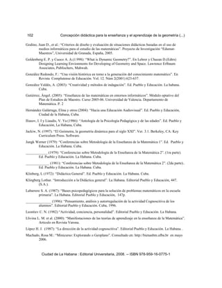 102 Concepción didáctica para la enseñanza y el aprendizaje de la geometría (...)
Godino, Juan D., et al.: “Criterios de diseño y evaluación de situaciones didácticas basadas en el uso de
medios informáticos para el estudio de las matemáticas”. Proyecto de Investigación “Edumat-
Maestros”, Universidad de Granada, España, 2005.
Goldenberg E. P. y Cuoco A. A.(1.998): “What is Dynamic Geometry?”. En Lehrer y Chazan D.(Edtrs)
Designing Learning Envionments for Developing of Geometry and Space. Lawrence Erlbaum
Associates, Publischers, Mahwah.
González Redondo, F.: “Una visión histórica en torno a la generación del conocimiento matemático”. En
Revista Complutense de Educación. Vol. 12. Núm 2(2001) 623-637.
González Valdés, A. (2003): “Creatividad y métodos de indagación”. Ed. Pueblo y Educación. La habana.
Cuba.
Gutiérrez, Ángel. (2005): “Enseñanza de las matemáticas en entornos informáticos”. Módulo optativo del
Plan de Estudios de Maestro. Curso 2005-06. Universidad de Valencia. Departamento de
Matemática. P. 2
Hernández Galárraga, Elina y otros (2004): “Hacia una Educación Audiovisual”. Ed. Pueblo y Educación,
Ciudad de la Habana, Cuba.
Iliasov, I. I y Liaudis, V. Ya (1986): “Antología de la Psicología Pedagógica y de las edades”. Ed. Pueblo y
Educación, La Habana, Cuba.
Jackiw, N. (1997). “El Geómetra, la geometría dinámica para el siglo XXI”. Ver. 3.1. Berkeley, CA: Key
Curriculum Press. Software.
Jungk Werner (1979): “Conferencias sobre Metodología de la Enseñanza de la Matemática 1”. Ed. Pueblo y
Educación. La Habana. Cuba.
____________ (1979): “Conferencias sobre Metodología de la Enseñanza de la Matemática 2”. (1ra parte).
Ed. Pueblo y Educación. La Habana. Cuba.
_____________ (1981): “Conferencias sobre Metodología de la Enseñanza de la Matemática 2”. (2da parte)..
Ed. Pueblo y Educación. La Habana. Cuba.
Klinberg, L (1972): “Didáctica General”. Ed. Pueblo y Educación. La Habana. Cuba.
Klingberg Lothar. “Introducción a la Didáctica general”. La Habana. Editorial Pueblo y Educación, 447.
(S.A.).
Labarrere S. A. (1987): “Bases psicopedagógicos para la solución de problemas matemáticos en la escuela
primaria”. La Habana. Editorial Pueblo y Educación, 147p.
______________ (1996): “Pensamiento, análisis y autorregulación de la actividad Cognoscitiva de los
alumnos”. Editorial Pueblo y Educación. Cuba, 1996.
Leontiev C. N. (1982) “Actividad, conciencia, personalidad”. Editorial Pueblo y Educación. La Habana.
Llivina L. M. et al. (2000): “Manifestaciones de las teorías de aprendizaje en la enseñanza de la Matemática”.
Articulo en Revista Varona.
López H. J. (1987): “La dirección de la actividad cognoscitiva”. Editorial Pueblo y Educación. La Habana. .
Machado, Rosa M.: “Minicurso: Explorando o Geoplano”. Consultado en: http://bienasbm.ufba.br en mayo
2006.
Ciudad de La Habana : Editorial Universitaria, 2008. -- ISBN 978-959-16-0775-1
 