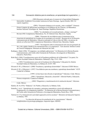 104 Concepción didáctica para la enseñanza y el aprendizaje de la geometría (...)
___________________________ (2003).Resumen realizado para el examen de la Especialidad (Pedagogía).
Intercambio Académico Universidad Autónoma de Santo Domingo. Agosto-Octubre 2003. En
soporte magnético.
____________________________ (2003). “Geometría dinámica en la escuela, ¿mito o realidad?”. Ponencia
Primer Congreso de aplicaciones tecnológicas en la Didáctica de las Ciencias y la Matemática.
Instituto Nacional Tecnológico de Santo Domingo. República Dominicana.
_____________________________ (2002). “La calculadora en la escuela primaria, ¿Amiga o enemiga?”
Revista UNO. Competencias Matemáticas. No. 29. Editorial Grao. Barcelona. España.
______________________________ (2006). “Elementos de una didáctica para el tratamiento de las
situaciones de aprendizaje en el empleo de la tecnología en la escuela”. Resumen de la XX Reunión
Latinoamericana de Matemática Educativa realizada en Cuba en Julio del 2006, y en proceso de
edición en la Revista UNO. Competencias Matemáticas..Editorial Grao. Barcelona. España.
______________________________ (1987). “Investigación sobre la estructuración del curso de geometría de
4to. a 6to. grados, basada en las transformaciones y la congruencia”. Tesis doctoral. Instituto Central
de Ciencias Pedagógicas. Ministerio de Educación de Cuba.
Rodríguez, Abdel (1996): “El tangrama y sus múltiples aplicaciones”. En Memorias de la Décima Reunión
Centroamericana y del Caribe sobre Formación de Profesores e Investigación en Matemática
Educativa. Puerto Rico.
Rohn Karl. (1984) “Consideraciones acerca de la Enseñanza problémica de la Matemática” (1ra parte). En:
Boletín Sociedad Cubana de Matemática. Habana)(2): Pág. 33-41, 1984.
_________ (1985) “Consideraciones acerca de la Enseñanza de la Matemática” (2da parte) En: Boletín
Sociedad Cubana de Matemática. La Habana (4): 26-49. 1985.
Silvestre O: M. y Zilberstein J. (2000) “Enseñanza y aprendizaje desarrollador”. Ediciones CEIDE México.
Silvestre O: M. y Zilberstein J. (1997) “Una didáctica para una enseñanza y aprendizaje desarrollador”. ICCP.
Ciudad de la Habana.
________________________ (1999) “¿Cómo hacer más eficiente el aprendizaje?” Ediciones. Ceide. México.
_________________________ (2001) “Aprendizaje, Educación y desarrollo”. Editorial Pueblo y Educación.
Primera reimpresión. Ciudad de la Habana
__________________________ (2002) “Diagnóstico y transformación de la institución docente”. Ediciones
Ceide. México
Skatkin, M. N (1974): “Didáctica”. Ed. Pueblo y Educación, La Habana, Cuba.
Solanilla, J. et al.: “Aprendizajes de conceptos y principios matemáticos a través del ambiente de
Programación y la computación simbólica”. En Memorias de la Décima Reunión Centroamericana y
del Caribe sobre formación de Profesores e Investigación Matemática, Puerto Rico, 1996.
Talizina N. F:”La formación de la actividad cognoscitiva de los escolares” Ministerio de Educación Superior.
La Habana, 1987.
__________________ “La dirección del proceso de asimilación de los conocimientos”. Material
complementario de psicología pedagógica. Impresión ligera. MINED.
Ciudad de La Habana : Editorial Universitaria, 2008. -- ISBN 978-959-16-0775-1
 
