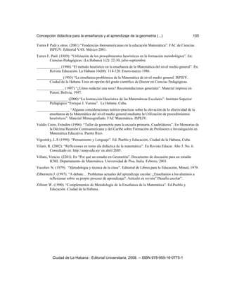Concepción didáctica para la enseñanza y el aprendizaje de la geometría (...) 105
Torres F Paúl y otros. (2001) “Tendencias iberoamericanas en la educación Matemática”. FAC de Ciencias.
ISPEJV. Editorial VAS. México 2001.
Torres F. Paúl. (1889): “Utilización de los procedimientos heurísticos en la formación metodológica”. En:
Ciencias Pedagógicas. (La Habana) 1(2): 22-30, julio-septiembre.
_____________ (1986) “El método heurístico en la enseñanza de la Matemática del nivel medio general”. En:
Revista Educación. La Habana 16(60): 114-120. Enero-marzo 1986.
______________ (1993) “La enseñanza problémica de la Matemática de nivel medio general. ISPJEV.
Ciudad de la Habana Tesis en opción del grado científico de Doctor en Ciencias Pedagógicas.
_______________ (1997) “¿Cómo redactar una tesis? Recomendaciones generales”. Material impreso en
Potosí, Bolivia, 1997.
_________________ (2000) “La Instrucción Heurística de las Matemáticas Escolares”. Instituto Superior
Pedagógico “Enrique J. Varona”. La Habana .Cuba.
__________________ “Algunas consideraciones teórico-practicas sobre la elevación de la efectividad de la
enseñanza de la Matemática del nivel medio general mediante la Utilización de procedimientos
heurísticos”. Material Mimeografiado. FAC Matemática. ISPEJV.
Valdés Coiro, Eréndira (1996): “Taller de geometría para la escuela primaria. Cuadriláteros”. En Memorias de
la Décima Reunión Centroamericana y del Caribe sobre Formación de Profesores e Investigación en
Matemática Educativa. Puerto Rico.
Vigostsky, L.S (1998): “Pensamiento y Lenguaje”. Ed. Pueblo y Educación, Ciudad de la Habana, Cuba.
Vilaró, R. (2002): “Reflexiones en torno ala didáctica de la matemática”. En Revista Educar. Año 3. No. 6.
Consultado en: http://anep.edu.uy/ en abril 2005.
Villani, Vinicio. (2201). En “Por qué un estudio en Geometría”. Documento de discusión para un estudio
ICMI. Departamento de Matemática. Universidad de Pisa. Italia. Febrero, 2001.
Yacoliev N. (1979). “Metodología y técnica de la clase”. Editorial de Libros para la Educación, Mined, 1979.
Zilberstein J. (1997). “A debate… Problemas actuales del aprendizaje escolar. ¿Enseñamos a los alumnos a
reflexionar sobre su propio proceso de aprendizaje?. Articulo en revista” Desafío escolar”.
Zillmer W. (1990). “Complementos de Metodología de la Enseñanza de la Matemática”. Ed.Pueblo y
Educación .Ciudad de la Habana.
Ciudad de La Habana : Editorial Universitaria, 2008. -- ISBN 978-959-16-0775-1
 