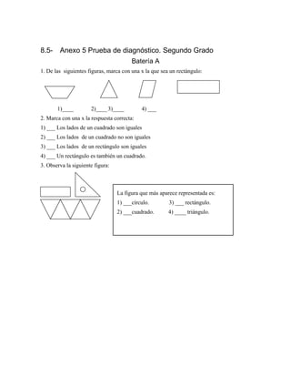 8.5- Anexo 5 Prueba de diagnóstico. Segundo Grado
Batería A
1. De las siguientes figuras, marca con una x la que sea un rectángulo:
1)____ 2)____3)____ 4) ___
2. Marca con una x la respuesta correcta:
1) ___ Los lados de un cuadrado son iguales
2) ___ Los lados de un cuadrado no son iguales
3) ___ Los lados de un rectángulo son iguales
4) ___ Un rectángulo es también un cuadrado.
3. Observa la siguiente figura:
La figura que más aparece representada es:
1) ___círculo. 3) ___ rectángulo.
2) ___cuadrado. 4) ____ triángulo.
 