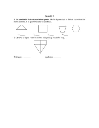 Batería B
1. Un cuadrado tiene cuatro lados iguales. De las figuras que te damos a continuación
marca con una X la que representa un cuadrado.
1) _____ 2) ____ 3) ____ 4) ____
2. Observa la figura y señala cuántos triángulos y cuadrados hay.
Triángulos _______ cuadrados _______
 