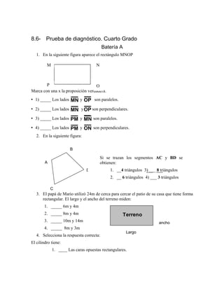 8.6- Prueba de diagnóstico. Cuarto Grado
Batería A
1. En la siguiente figura aparece el rectángulo MNOP
Marca con una x la proposición verdadera.
• 1) _____ Los lados MN y OP son paralelos.
• 2) _____ Los lados MN yOP son perpendiculares.
• 3) _____ Los lados PM y MN son paralelos.
• 4) _____ Los lados PM y ON son perpendiculares.
2. En la siguiente figura:
3. El papá de Mario utilizó 24m de cerca para cercar el patio de su casa que tiene forma
rectangular. El largo y el ancho del terreno miden:
1. _____ 6m y 4m
2. _____ 8m y 4m
3. _____ 10m y 14m
4. _____ 8m y 3m
4. Selecciona la respuesta correcta:
El cilindro tiene:
1. ____ Las caras opuestas rectangulares.
Si se trazan los segmentos AC y BD se
obtienen:
1. __4 triángulos 3) ___ 8 triángulos
2. __ 6 triángulos 4) ___ 3 triángulos
Largo
ancho
Terreno
M N
P O
A
B
C
D
 