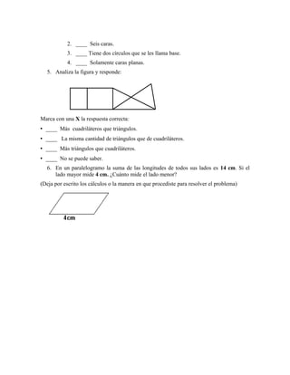 2. ____ Seis caras.
3. ____ Tiene dos círculos que se les llama base.
4. ____ Solamente caras planas.
5. Analiza la figura y responde:
Marca con una X la respuesta correcta:
• ____ Más cuadriláteros que triángulos.
• ____ La misma cantidad de triángulos que de cuadriláteros.
• ____ Más triángulos que cuadriláteros.
• ____ No se puede saber.
6. En un paralelogramo la suma de las longitudes de todos sus lados es 14 cm. Si el
lado mayor mide 4 cm. ¿Cuánto mide el lado menor?
(Deja por escrito los cálculos o la manera en que procediste para resolver el problema)
 
