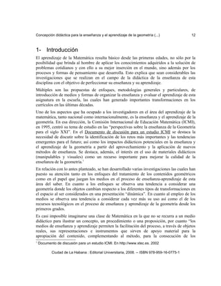 Concepción didáctica para la enseñanza y el aprendizaje de la geometría (...) 12
1- Introducción
El aprendizaje de la Matemática resulta básico desde las primeras edades, no sólo por la
posibilidad que brinda al hombre de aplicar los conocimientos adquiridos a la solución de
problemas cotidianos y con ello a su mejor inserción en el mundo, sino además por los
procesos y formas de pensamiento que desarrolla. Esto explica que sean considerables las
investigaciones que se realizan en el campo de la didáctica de la enseñanza de esta
disciplina con el objetivo de perfeccionar su enseñanza y su aprendizaje.
Múltiples son las propuestas de enfoques, metodologías generales y particulares, de
introducción de medios y formas de organizar la enseñanza y evaluar el aprendizaje de esta
asignatura en la escuela, las cuales han generado importantes transformaciones en los
currículos en las últimas décadas.
Uno de los aspectos que ha ocupado a los investigadores en el área del aprendizaje de la
matemática, tanto nacional como internacionalmente, es la enseñanza y el aprendizaje de la
geometría. En esa dirección, la Comisión Internacional de Educación Matemática (ICMI),
en 1995, centró su tema de estudio en las “perspectivas sobre la enseñanza de la Geometría
para el siglo XXI”. En el Documento de discusión para un estudio ICMI se destaca la
necesidad de discutir sobre la identificación de los retos más importantes y las tendencias
emergentes para el futuro; así como los impactos didácticos potenciales en la enseñanza y
el aprendizaje de la geometría a partir del aprovechamiento y la aplicación de nuevos
métodos de enseñanza. Se destaca, además, el interés en el uso de materiales didácticos
(manipulables y visuales) como un recurso importante para mejorar la calidad de la
enseñanza de la geometría.1
En relación con lo antes planteado, se han desarrollado varias investigaciones las cuales han
puesto su atención tanto en los enfoques del tratamiento de los contenidos geométricos
como en el papel que juegan los medios en el proceso de enseñanza-aprendizaje de esta
área del saber. En cuanto a los enfoques se observa una tendencia a considerar una
geometría donde los objetos cambian respecto a los diferentes tipos de transformaciones en
el espacio al ser considerados en una presentación “dinámica”. En cuanto al empleo de los
medios se observa una tendencia a considerar cada vez más su uso así como el de los
recursos tecnológicos en el proceso de enseñanza y aprendizaje de la geometría desde los
primeros grados.
Es casi imposible imaginarse una clase de Matemática en la que no se recurra a un medio
didáctico para ilustrar un concepto, un procedimiento o una proposición, por cuanto “los
medios de enseñanza y aprendizaje permiten la facilitación del proceso, a través de objetos
reales, sus representaciones e instrumentos que sirven de apoyo material para la
apropiación del contenido, complementando al método, para la consecución de los
1
Documento de discusión para un estudio ICMI. En http://www.xtec.es. 2002
Ciudad de La Habana : Editorial Universitaria, 2008. -- ISBN 978-959-16-0775-1
 