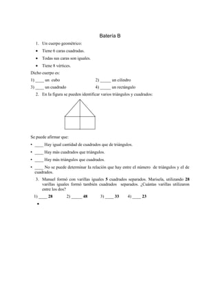 Batería B
1. Un cuerpo geométrico:
• Tiene 6 caras cuadradas.
• Todas sus caras son iguales.
• Tiene 8 vértices.
Dicho cuerpo es:
1) ____ un cubo 2) _____ un cilindro
3) ____ un cuadrado 4) _____ un rectángulo
2. En Ia figura se pueden identificar varios triángulos y cuadrados:
Se puede afirmar que:
• ____ Hay igual cantidad de cuadrados que de triángulos.
• ____ Hay más cuadrados que triángulos.
• ____ Hay más triángulos que cuadrados.
• ____ No se puede determinar Ia relación que hay entre eI número de triángulos y eI de
cuadrados.
3. Manuel formó con varillas iguales 5 cuadrados separados. Marisela, utilizando 28
varillas iguales formó también cuadrados separados. ¿Cuántas varillas utilizaron
entre los dos?
1) ____ 28 2) _____ 48 3) ____ 33 4) ____ 23
•
 
