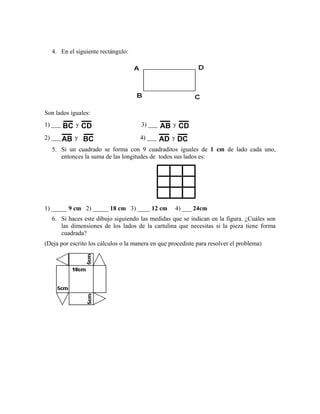 4. En el siguiente rectángulo:
Son lados iguales:
1) ___ BC y CD 3) ___ AB y CD
2) ___ AB y BC 4) ___ AD y DC
5. Si un cuadrado se forma con 9 cuadraditos iguales de 1 cm de lado cada uno,
entonces la suma de las longitudes de todos sus lados es:
1) _____ 9 cm 2) _____ 18 cm 3) ____ 12 cm 4) ___ 24cm
6. Si haces este dibujo siguiendo las medidas que se indican en la figura. ¿Cuáles son
las dimensiones de los lados de la cartulina que necesitas si la pieza tiene forma
cuadrada?
(Deja por escrito los cálculos o la manera en que procediste para resolver el problema)
 