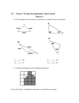 8.7- Anexo 7 Prueba de diagnóstico. Sexto Grado
Batería A
1. De los triángulos que se muestran a continuación. ¿Cuáles de ellos son isósceles?
2. La figura está formada por 16 cuadrados de igual área.
El área de la figura sombreada es equivalente a la superficie que ocupan:
1) ___ I y III 3) ___ I y IV
2) ___ I y II 4) ___ II y III
 