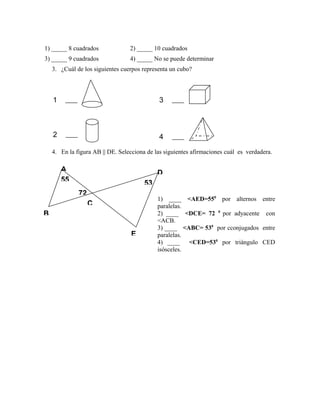 1) _____ 8 cuadrados 2) _____ 10 cuadrados
3) _____ 9 cuadrados 4) _____ No se puede determinar
3. ¿Cuál de los siguientes cuerpos representa un cubo?
4. En la figura AB || DE. Selecciona de las siguientes afirmaciones cuál es verdadera.
1
)
2
)
3
)
4
)
A
B
D
C
E
55
72
53
1) ____ <AED=550
por alternos entre
paralelas.
2) ____ <DCE= 72 0
por adyacente con
<ACB.
3) ____ <ABC= 530
por cconjugados entre
paralelas.
4) ____ <CED=530
por triángulo CED
isósceles.
 