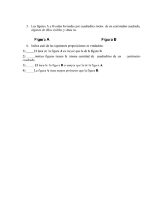 5. Las figuras A y B están formadas por cuadraditos todos de un centímetro cuadrado,
algunos de ellos visibles y otros no.
6. Indica cuál de las siguientes proposiciones es verdadera:
1) _____El área de la figura A es mayor que la de la figura B.
2) _____Ambas figuras tienen la misma cantidad de cuadraditos de un centímetro
cuadrado.
3) _____ El área de la figura B es mayor que la de la figura A.
4) _____La figura A tiene mayor perímetro que la figura B.
Figura BFigura A
 