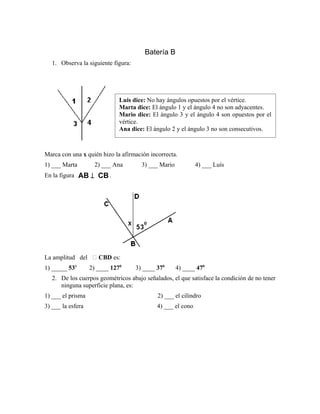 Batería B
1. Observa la siguiente figura:
Marca con una x quién hizo la afirmación incorrecta.
1) ___ Marta 2) ___ Ana 3) ___ Mario 4) ___ Luís
En la figura CBAB ⊥ .
La amplitud del  CBD es:
1) _____ 530
2) ____ 1270
3) ____ 370
4) ____ 470
2. De los cuerpos geométricos abajo señalados, el que satisface la condición de no tener
ninguna superficie plana, es:
1) ___ el prisma 2) ___ el cilindro
3) ___ la esfera 4) ___ el cono
Luis dice: No hay ángulos opuestos por el vértice.
Marta dice: El ángulo 1 y el ángulo 4 no son adyacentes.
Mario dice: El ángulo 3 y el ángulo 4 son opuestos por el
vértice.
Ana dice: El ángulo 2 y el ángulo 3 no son consecutivos.
 