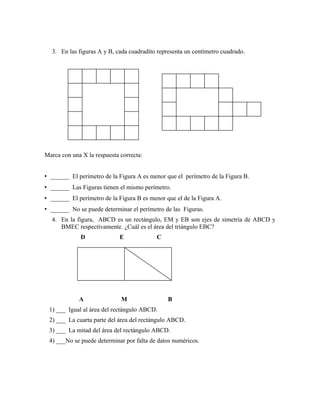 3. En las figuras A y B, cada cuadradito representa un centímetro cuadrado.
Marca con una X la respuesta correcta:
• ______ El perímetro de la Figura A es menor que el perímetro de la Figura B.
• ______ Las Figuras tienen el mismo perímetro.
• ______ El perímetro de la Figura B es menor que el de la Figura A.
• ______ No se puede determinar el perímetro de las Figuras.
4. En la figura, ABCD es un rectángulo, EM y EB son ejes de simetría de ABCD y
BMEC respectivamente. ¿Cuál es el área del triángulo EBC?
D E C
A M B
1) ___ Igual al área del rectángulo ABCD.
2) ___ La cuarta parte del área del rectángulo ABCD.
3) ___ La mitad del área del rectángulo ABCD.
4) ___No se puede determinar por falta de datos numéricos.
 