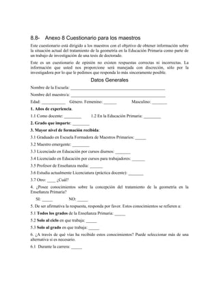 8.8- Anexo 8 Cuestionario para los maestros
Este cuestionario está dirigido a los maestros con el objetivo de obtener información sobre
la situación actual del tratamiento de la geometría en la Educación Primaria como parte de
un trabajo de investigación de una tesis de doctorado.
Este es un cuestionario de opinión no existen respuestas correctas ni incorrectas. La
información que usted nos proporcione será manejada con discreción, sólo por la
investigadora por lo que le pedimos que responda lo más sinceramente posible.
Datos Generales
Nombre de la Escuela: ____________________________________________
Nombre del maestro/a: ____________________________________________
Edad: ___________ Género. Femenino: ______ Masculino: _______
1. Años de experiencia.
1.1 Como docente: ________ 1.2 En la Educación Primaria: ________
2. Grado que imparte: ________
3. Mayor nivel de formación recibida:
3.1 Graduado en Escuela Formadora de Maestros Primarios: _____
3.2 Maestro emergente: ________
3.3 Licenciado en Educación por cursos diurnos: _______
3.4 Licenciado en Educación por cursos para trabajadores: ______
3.5 Profesor de Enseñanza media: ______
3.6 Estudia actualmente Licenciatura (práctica docente): _______
3.7 Otro: ____ ¿Cuál?
4. ¿Posee conocimientos sobre la concepción del tratamiento de la geometría en la
Enseñanza Primaria?
SI: _____ NO: _____
5. De ser afirmativa la respuesta, responda por favor. Estos conocimientos se refieren a:
5.1 Todos los grados de la Enseñanza Primaria: _____
5.2 Solo al ciclo en que trabaja: _____
5.3 Solo al grado en que trabaja: _____
6. ¿A través de qué vías ha recibido estos conocimientos? Puede seleccionar más de una
alternativa si es necesario.
6.1 Durante la carrera: _____
 