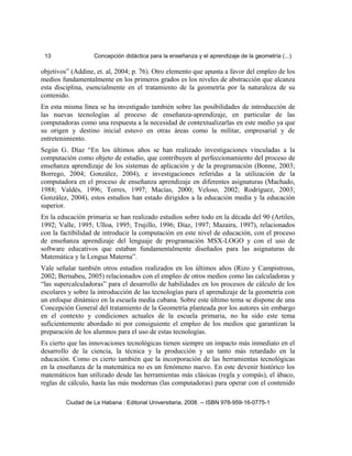 13 Concepción didáctica para la enseñanza y el aprendizaje de la geometría (...)
objetivos” (Addine, et. al, 2004; p. 76). Otro elemento que apunta a favor del empleo de los
medios fundamentalmente en los primeros grados es los niveles de abstracción que alcanza
esta disciplina, esencialmente en el tratamiento de la geometría por la naturaleza de su
contenido.
En esta misma línea se ha investigado también sobre las posibilidades de introducción de
las nuevas tecnologías al proceso de enseñanza-aprendizaje, en particular de las
computadoras como una respuesta a la necesidad de contextualizarlas en este medio ya que
su origen y destino inicial estuvo en otras áreas como la militar, empresarial y de
entretenimiento.
Según G. Díaz “En los últimos años se han realizado investigaciones vinculadas a la
computación como objeto de estudio, que contribuyen al perfeccionamiento del proceso de
enseñanza aprendizaje de los sistemas de aplicación y de la programación (Bonne, 2003;
Borrego, 2004; González, 2004), e investigaciones referidas a la utilización de la
computadora en el proceso de enseñanza aprendizaje en diferentes asignaturas (Machado,
1988; Valdés, 1996; Torres, 1997; Macías, 2000; Veloso, 2002; Rodríguez, 2003;
González, 2004), estos estudios han estado dirigidos a la educación media y la educación
superior.
En la educación primaria se han realizado estudios sobre todo en la década del 90 (Artiles,
1992; Valle, 1995; Ulloa, 1995; Trujillo, 1996; Díaz, 1997; Mazaira, 1997), relacionados
con la factibilidad de introducir la computación en este nivel de educación, con el proceso
de enseñanza aprendizaje del lenguaje de programación MSX-LOGO y con el uso de
software educativos que estaban fundamentalmente diseñados para las asignaturas de
Matemática y la Lengua Materna”.
Vale señalar también otros estudios realizados en los últimos años (Rizo y Campistrous,
2002; Bernabeu, 2005) relacionados con el empleo de otros medios como las calculadoras y
“las supercalculadoras” para el desarrollo de habilidades en los procesos de cálculo de los
escolares y sobre la introducción de las tecnologías para el aprendizaje de la geometría con
un enfoque dinámico en la escuela media cubana. Sobre este último tema se dispone de una
Concepción General del tratamiento de la Geometría planteada por los autores sin embargo
en el contexto y condiciones actuales de la escuela primaria, no ha sido este tema
suficientemente abordado ni por consiguiente el empleo de los medios que garantizan la
preparación de los alumnos para el uso de estas tecnologías.
Es cierto que las innovaciones tecnológicas tienen siempre un impacto más inmediato en el
desarrollo de la ciencia, la técnica y la producción y un tanto más retardado en la
educación. Como es cierto también que la incorporación de las herramientas tecnológicas
en la enseñanza de la matemática no es un fenómeno nuevo. En este devenir histórico los
matemáticos han utilizado desde las herramientas más clásicas (regla y compás), el ábaco,
reglas de cálculo, hasta las más modernas (las computadoras) para operar con el contenido
Ciudad de La Habana : Editorial Universitaria, 2008. -- ISBN 978-959-16-0775-1
 