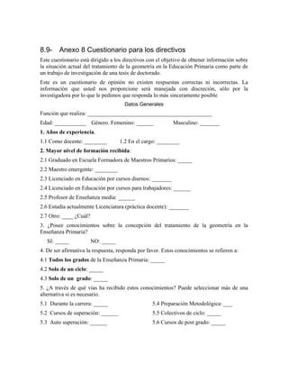 8.9- Anexo 8 Cuestionario para los directivos
Este cuestionario está dirigido a los directivos con el objetivo de obtener información sobre
la situación actual del tratamiento de la geometría en la Educación Primaria como parte de
un trabajo de investigación de una tesis de doctorado.
Este es un cuestionario de opinión no existen respuestas correctas ni incorrectas. La
información que usted nos proporcione será manejada con discreción, sólo por la
investigadora por lo que le pedimos que responda lo más sinceramente posible
Datos Generales
Función que realiza: ____________________________________________
Edad: ___________ Género. Femenino: ______ Masculino: _______
1. Años de experiencia.
1.1 Como docente: ________ 1.2 En el cargo: ________
2. Mayor nivel de formación recibida:
2.1 Graduado en Escuela Formadora de Maestros Primarios: _____
2.2 Maestro emergente: ________
2.3 Licenciado en Educación por cursos diurnos: _______
2.4 Licenciado en Educación por cursos para trabajadores: ______
2.5 Profesor de Enseñanza media: ______
2.6 Estudia actualmente Licenciatura (práctica docente): _______
2.7 Otro: ____ ¿Cuál?
3. ¿Posee conocimientos sobre la concepción del tratamiento de la geometría en la
Enseñanza Primaria?
SI: _____ NO: _____
4. De ser afirmativa la respuesta, responda por favor. Estos conocimientos se refieren a:
4.1 Todos los grados de la Enseñanza Primaria: _____
4.2 Solo de un ciclo: _____
4.3 Solo de un grado: _____
5. ¿A través de qué vías ha recibido estos conocimientos? Puede seleccionar más de una
alternativa si es necesario.
5.1 Durante la carrera: _____
5.2 Cursos de superación: ______
5.3 Auto superación: ______
5.4 Preparación Metodológica: ___
5.5 Colectivos de ciclo: _____
5.6 Cursos de post grado: _____
 